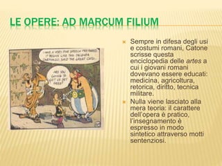 LE OPERE: AD MARCUM FILIUM 
 Sempre in difesa degli usi 
e costumi romani, Catone 
scrisse questa 
enciclopedia delle artes a 
cui i giovani romani 
dovevano essere educati: 
medicina, agricoltura, 
retorica, diritto, tecnica 
militare. 
 Nulla viene lasciato alla 
mera teoria: il carattere 
dell’opera è pratico, 
l’insegnamento è 
espresso in modo 
sintetico attraverso motti 
sentenziosi. 
 