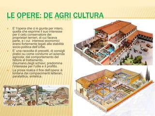 LE OPERE: DE AGRI CULTURA 
 E’ l’opera che ci è giunta per intero, 
quella che esprime il suo interesse 
per il ceto conservatore dei 
proprietari terrieri, di cui faceva 
parte, e i cui interessi economici 
erano fortemente legati alla stabilità 
socio-politica dell’Urbe. 
 E’ una raccolta di precetti, di consigli 
pratici su come condurre un’azienda 
agricola: dal comportamento del 
fattore al trattamento, 
disumano,degli schiavi; predomina 
l’interesse per l’utile e il profitto. 
 La prosa ricalca il fine dell’opera: è 
lontana dai compiacimenti letterari, 
paratattica, sintetica. 
