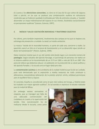 En cuanto a las alteraciones sensoriales, es claro en el caso de los que sufren de ceguera
total o parcial, en los que se produce una compensación auditiva en estructuras
cerebrales que se hubieran quedado inutilizadas por falta de estímulos visuales, y “pueden
desarrollar un mapa tridimensional del espacio en sus mentes, basándose exclusivamente
en percepciones auditivas” (Lepore, Sciencie, 1997).



3.     MÚSICA Y SALUD: EXCITACIÓN INDIVIDUAL Y TRASTORNO COLECTIVO


Por último, pero también importante, resaltaremos dos campos en los que se impone una
estrategia de prevención y cuidado: la salud y el medio ambiente.

La música “nacida de la necesidad humana, es parte de cada uno, concierne a todos. Su
aparición marcó un hito en el proceso de hominización y en su desarrollo sigue siendo un
factor de humanización” (Pastor, Eufonía, 1999).

Datos recientes revelan que el uso del sonido está dando lugar a un creciente número de
patologías. Según estudios del Ejército Noruego, el porcentaje de personas con daños en
el sistema auditivo se ha incrementado de un 15 % en 1981 a más del 30 % en 1987. Ello
pone de relieve que debemos educar a la población en la protección de su salud auditiva y
del aparato fonador, y la escuela sería el lugar ideal para ello.

La contaminación acústica es otro problema de la ciudad moderna que ha de ser cuidado,
pues está demostrado que la exposición a niveles excesivos de ruido conducen a
alteraciones sicosomáticas (alteración de la presión arterial, estrés, cefaleas) perniciosas
para el equilibrio físico y síquico.

En concreto, España es considerado como el país más ruidoso de Europa, y Madrid están
las ciudades con mayor agresión auditiva1. En tal sentido es expresivo el estudio realizado
para la ciudad de Bilbao.

Sin embargo existen normativas al
respecto, que se transigen por falta de
una adecuada concienciación del
ciudadano en cuanto a la repercusión del
sonido. Esta concienciación ha de
realizarse desde la escuela, como parte
 