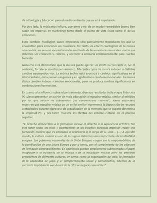 de la Ecología y Educación para el medio ambiente que se está impulsando.

Por otro lado, la música nos influye, queramos o no, de un modo irremediable (como bien
saben los expertos en marketing) tanto desde el punto de vista físico como el de las
emociones.

Estos cambios fisiológicos sobre emociones sólo parcialmente reproducen los que se
encuentran para emociones no musicales. Por tanto los efectos fisiológicos de la música
observados, en general apoyan la visión emotivista de las emociones musicales, por lo que
debemos ser conscientes, críticos, y aprender a utilizarla conscientemente para nuestro
bienestar.

Asimismo está demostrado que la música puede ejercer un efecto narcotizante o, por el
contrario, fortalecer nuestro pensamiento. Diferentes tipos de música inducen a distintos
cambios neuroendocrinos. La música techno está asociada a cambios significativos en el
ritmo cardiaco, en la presión sanguínea y en significativos cambios emocionales. La música
clásica también induce a cambios emocionales, pero no produce cambios significativos en
combinaciones hormonales.

En cuanto a la influencia sobre el pensamiento, diversos resultados indican que 8 de cada
90 sujetos presentan un patrón de mala adaptación al escuchar música, similar al exhibido
por los que abusan de substancias (los denominados “adictos”). Otros resultados
muestran que escuchar música de un estilo familiar incrementa la disposición de recursos
actitudinales durante el proceso de actualización de la memoria que se supone determina
la amplitud P3, y por tanto muestra los efectos del entorno cultural en el proceso
cognitivo.

 “El derecho democrático a la formación incluye el derecho a la experiencia artística. Por
esta razón todos los niños y adolescentes de las escuelas europeas deberían recibir una
formación musical que les conduzca a practicarla a lo largo de su vida.... (...) A ojos del
mundo, la cultura musical es uno de los signos distintivos más importantes de la identidad
europea. Los gobiernos nacionales de la Unión Europea cargan con la responsabilidad de
la planificación de una futura Europa y por lo tanto, con el cumplimiento de los objetivos
de formación correspondientes. En apariencia quedan ampliamente subestimados el papel
integrador y la influencia de la música y de la educación musical para las personas
procedentes de diferentes culturas, en temas como la organización del ocio, la formación
de la capacidad de juicio y el comportamiento social y comunicativo, además de la
creciente importancia económica de la cifra de negocios musicales.”
 