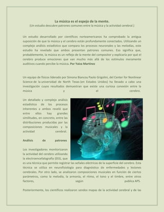 La música es el espejo de la mente.
     (Un estudio descubre patrones comunes entre la música y la actividad cerebral.)


Un estudio desarrollado por científicos norteamericanos ha comprobado la antigua
suposición de que la música y el cerebro están profundamente conectados. Utilizando un
complejo análisis estadístico que compara los procesos neuronales y las melodías, este
estudio ha revelado que ambos presentan patrones comunes. Eso significa que,
probablemente, la música es un reflejo de la mente del compositor y explicaría por qué el
cerebro produce emociones que van mucho más allá de los estímulos meramente
auditivos cuando percibe la música. Por Yaiza Martínez



Un equipo de físicos liderado por Simona Biancoy Paolo Grigolini, del Center for Nonlinear
Science de la universidad de North Texas (en Estados Unidos) ha llevado a cabo una
investigación cuyos resultados demuestran que existe una curiosa conexión entre la
música                         y                      el                          cerebro.

Un detallado y complejo análisis
estadístico de los procesos
inherentes a ambos reveló que
entre     ellos    hay     grandes
similitudes, en concreto, entre las
distribuciones producidas por las
composiciones musicales y la
actividad                cerebral.

Análisis       de        patrones

Los investigadores monitorizaron
la actividad del cerebro utilizando
la electroencefalografía (EEG, que
es una técnica que permite registrar las señales eléctricas de la superficie del cerebro. Esta
técnica se utiliza en neurofisiología para diagnóstico de enfermedades y lesiones
cerebrales. Por otro lado, se analizaron composiciones musicales en función de ciertos
parámetros, como la melodía, la armonía, el ritmo, el tono y el timbre, entre otros
factores,                                según                                   publica APS.

Posteriormente, los científicos realizaron sendos mapas de la actividad cerebral y de las
 