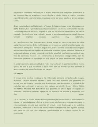 los procesos cerebrales activados por la música revelando que ésta puede provocar en el
ser humano diversas emociones, como alegría o miedo. Nuestro cerebro reacciona
espontáneamente a características musicales como los tonos agudos o graves, asegura
Khalfa.

Otros investigadores, del Laboratoire d'études de l'apprentissage et du développement
(LEAD de Dijon, han registrado respuestas emocionales a la música instrumental tras sólo
250 milisegundos de escucha, respuestas que no son sólo la consecuencia de efectos
musicales fuertes (como una explosión sonora o una disonancia pronunciada) sino que
también         implican       procesos        cognitivos       muy        elaborados.

Los científicos describen de esta manera lo que sucede en nuestros cerebros: los oídos
captan los movimientos de las moléculas de aire creadas por un instrumento musical y los
transforman en impulsos nerviosos. Según ellos, el área cerebral conocida como amígdala
resulta esencial para la percepción del miedo que provocan algunas melodías, dado que se
ha demostrado que la lesión en esta área entraña un déficit en el procesamiento de este
tipo de estímulos. Cuando nos enfrentamos a disonancias desagradables, son las
estructuras próximas al hipocampo las que juegan un papel determinante, aseguran.

El cerebro asimismo activa multitud de redes neuronales en el reconocimiento de música
que ya ha oído o que ya conoce, y estas redes son las mismas que nos permiten el
reconocimiento de olores familiares, por ejemplo.

Los vínculos

El vínculo entre cerebro y música se ha evidenciado asimismo en las llamadas terapias
musicales. Estudios recientes llevados a cabo con niños disléxicos (con problemas de
lectura y de escritura) y con enfermos de Alzheimer han demostrado la utilidad de las
melodías para estimular el cerebro. Los trabajos de Mireille Besson y Michel Habib,
del INCM de Marsella, han demostrado que pacientes de ambos tipos son capaces de
aprender a identificar melodías, a pesar de ser incapaces de recordar y reaprender otro
tipo                                      de                                    cosas.

Y si se considera el análisis de otro artículo publicado por el CNRS sobre la relación entre la
música y la sociedad puede inferirse su importancia e influencia en nuestra naturaleza. La
etnomusicología, ciencia que describe el vínculo entre la etnología y las prácticas
musicales, afirma que la música es absolutamente indispensable para algunos pueblos,
que basan en ella sus ritos religiosos, convirtiéndola en la esencia misma de sus
ceremonias.
 