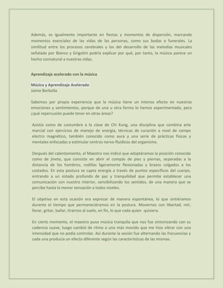 Además, es igualmente importante en fiestas y momentos de dispersión, marcando
momentos esenciales de las vidas de las personas, como sus bodas o funerales. La
similitud entre los procesos cerebrales y los del desarrollo de las melodías musicales
señalada por Bianco y Grigolini podría explicar por qué, por tanto, la música parece un
hecho connatural a nuestras vidas.


Aprendizaje acelerado con la música

Música y Aprendizaje Acelerado
Jaime Borbolla

Sabemos por propia experiencia que la música tiene un intenso efecto en nuestras
emociones y sentimientos, porque de una u otra forma lo hemos experimentado, pero
¿qué repercusión puede tener en otras áreas?

Asistía como de costumbre a la clase de Chi Kung, una disciplina que combina arte
marcial con ejercicios de manejo de energía, técnicas de curación a nivel de campo
electro magnético, también conocido como aura y una serie de prácticas físicas y
mentales enfocadas a estimular centros nervo-fluidicos del organismo.

Después del calentamiento, el Maestro nos indicó que adoptáramos la posición conocida
como de jinete, que consiste en abrir el compás de pies y piernas, separadas a la
distancia de los hombros, rodillas ligeramente flexionadas y brazos colgados a los
costados. En esta postura se capta energía a través de puntos específicos del cuerpo,
entrando a un estado profundo de paz y tranquilidad que permite establecer una
comunicación con nuestro interior, sensibilizando los sentidos, de una manera que se
percibe hasta la menor sensación a todos niveles.

El objetivo en esta ocasión era expresar de manera espontánea, lo que sintiéramos
durante el tiempo que permaneciéramos en la postura. Movernos con libertad, reír,
llorar, gritar, bailar, tirarnos al suelo, en fin, lo que cada quien quisiera.

En cierto momento, el maestro puso música tranquila que nos fue sintonizando con su
cadencia suave, luego cambió de ritmo a uno más movido que me hizo vibrar con una
intensidad que no podía controlar. Así durante la sesión fue alternando las frecuencias y
cada una producía un efecto diferente según las características de las mismas.
 