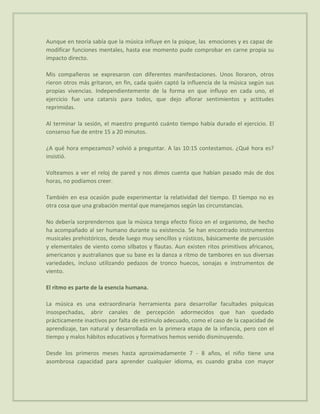 Aunque en teoría sabía que la música influye en la psique, las emociones y es capaz de
modificar funciones mentales, hasta ese momento pude comprobar en carne propia su
impacto directo.

Mis compañeros se expresaron con diferentes manifestaciones. Unos lloraron, otros
rieron otros más gritaron, en fin, cada quién captó la influencia de la música según sus
propias vivencias. Independientemente de la forma en que influyo en cada uno, el
ejercicio fue una catarsis para todos, que dejo aflorar sentimientos y actitudes
reprimidas.

Al terminar la sesión, el maestro preguntó cuánto tiempo había durado el ejercicio. El
consenso fue de entre 15 a 20 minutos.

¿A qué hora empezamos? volvió a preguntar. A las 10:15 contestamos. ¿Qué hora es?
insistió.

Volteamos a ver el reloj de pared y nos dimos cuenta que habían pasado más de dos
horas, no podíamos creer.

También en esa ocasión pude experimentar la relatividad del tiempo. El tiempo no es
otra cosa que una grabación mental que manejamos según las circunstancias.

No debería sorprendernos que la música tenga efecto físico en el organismo, de hecho
ha acompañado al ser humano durante su existencia. Se han encontrado instrumentos
musicales prehistóricos, desde luego muy sencillos y rústicos, básicamente de percusión
y elementales de viento como silbatos y flautas. Aun existen ritos primitivos africanos,
americanos y australianos que su base es la danza a ritmo de tambores en sus diversas
variedades, incluso utilizando pedazos de tronco huecos, sonajas e instrumentos de
viento.

El ritmo es parte de la esencia humana.

La música es una extraordinaria herramienta para desarrollar facultades psíquicas
insospechadas, abrir canales de percepción adormecidos que han quedado
prácticamente inactivos por falta de estímulo adecuado, como el caso de la capacidad de
aprendizaje, tan natural y desarrollada en la primera etapa de la infancia, pero con el
tiempo y malos hábitos educativos y formativos hemos venido disminuyendo.

Desde los primeros meses hasta aproximadamente 7 - 8 años, el niño tiene una
asombrosa capacidad para aprender cualquier idioma, es cuando graba con mayor
 