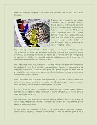 intensidad vivencias, imágenes y recuerdos que perduran toda su vida, aun a edad
avanzada.

                                               El pionero en el campo del aprendizaje
                                               acelerado fue el psicólogo búlgaro
                                               Georgi Lozanov, quién hizo las primeras
                                               prácticas en la Academia de Ciencias de
                                               Bulgaria y los Institutos Médicos de
                                               Sofía, experimentando con música
                                               barroca lenta. Sus descubrimientos
                                               mostraron que inducía a sus alumnos a
                                               un estado relajado, sintonizándolos en
                                               una frecuencia que los mantenía en
                                               estado receptivo y alerta.

En principio experimentó con ritmos de 64 tiempos por minuto, esta métrica se ajustaba
con la frecuencia cardiaca en estado de relajación profunda. Los resultados fueron
excelentes, las personas aprendían en menos de la tercera parte del tiempo que
normalmente lo hacían. La memoria mejoraba notablemente, a tal grado que el
rendimiento en la retención era superior al 90%.

Hasta hace unos pocos años, la base de la práctica consistía en recitar muy lentamente
las palabras al ritmo de la melodía, con repeticiones frecuentes, ajustándose a los
compases establecidos, se editaba una pista para poder encajar las frases que se
pretendía fijar en la mente en los espacios predeterminados, en realidad la sesión tenía
que ser conducida por expertos.

Sheila Ostrander y Lynn Schroeder, investigadores en el campo de la mente, continuaron
aplicando este trabajo con éxito en su país de origen Checoslovaquia y posteriormente se
aplicó en Estados Unidos, también con excelentes resultados.

Aunque la base del método empleado era el sistema de Lozanov, hicieron valiosas
aportaciones, incorporaron otros ritmos con la misma estructura de la música barroca
como algunos estilos de jazz.

Descubrimientos más recientes han demostrado que el hecho de escuchar el tipo de
música adecuada produce similares resultados, es cuestión de seleccionar la que se
adapte al propósito definido.

La que reúne las condiciones idóneas es la música barroca, por sus compases,
armonización y cadencia. Destaca especialmente la obra de Mozart quién tuvo la
 