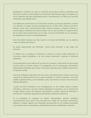 genialidad de combinar las notas en armonías que producen efectos específicos para
estimular el cerebro, sintonizándolo en frecuencias determinadas según el propósito, ya
sea en vibración baja para aprendizaje pasivo y concentración o en altas para estimular
creatividad y aprendizaje activo.

Si el objetivo es sintonizarse en una frecuencia receptiva, ya sea para aprender o analizar
una situación, se sugiere sentarse cómodamente en un sillón, silla o frente al escritorio.
Respirar varias veces profundamente hasta sentirse tranquilo y relajado, mientras se
escucha alguna melodía de los autores citados. Con los ojos cerrados nos dejamos llevar
por la música hasta sintonizarnos con su ritmo. Una vez armonizados con los compases,
nos disponemos a iniciar la actividad planeada.

Para este efecto funciona muy bien Canon en re mayor de Pachelbel, por su cadencia
suave y compases sincrónicos.

Se puede experimentar con diferentes ritmos hasta encontrar el que mejor nos
armonice.

El objetivo que se persigue al sintonizar el cerebro en ciertas ondas vibratorias, es
sincronizar ambos hemisferios y de esta manera desarrollar a plenitud el potencial
intelectual.

El descubrimiento de los efectos de la música en la psique o mejor dicho las frecuencias
sonoras, abrió un enorme campo a la investigación, que ha incorporado instrumentos
especialmente diseñados para inducir vibraciones especiales para modificar patrones en
el esquema mental.

Uno de los hallazgos importantes fue que ciertas ondas electrónicas sonoras causan una
respuesta de igual frecuencia en las ondas cerebrales. El cerebro responde a una señal
audible reproduciéndola y sincronizándose a ella. Este efecto se conoce como Frecuency
Following Response.

 A partir de estos resultados en las investigaciones, se han creado música y sonidos
enfocados a estimular y provocar estados alterados de conciencia, con la intención de
corregir hábitos nocivos de conducta, pensamiento y actitud, además de estimular e
incrementar creatividad, capacidad de aprendizaje y coeficiente intelectual.

En la actualidad se consiguen en tiendas especializadas aparatos diseñados
específicamente para inducir estas funciones por medio de frecuencias electrónicas
auditivas y visuales. Algunos tan sofisticados que permiten ver los cambios provocados
en el monitor de una computadora, pudiendo de esta forma modificarlos a voluntad.
 