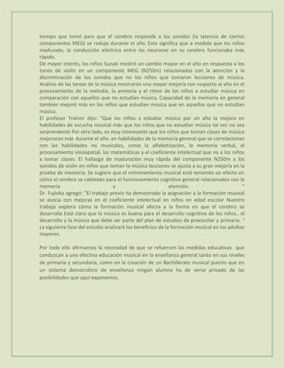 tiempo que tomó para que el cerebro responde a los sonidos (la latencia de ciertos
componentes MEG) se redujo durante el año. Esto significa que a medida que los niños
madurado, la conducción eléctrica entre las neuronas en su cerebro funcionaba más
rápido.
De mayor interés, los niños Suzuki mostró un cambio mayor en el año en respuesta a los
tonos de violín en un componente MEG (N250m) relacionadas con la atención y la
discriminación de los sonidos que no los niños que tomaron lecciones de música.
Análisis de las tareas de la música mostraron una mayor mejoría con respecto al año en el
procesamiento de la melodía, la armonía y el ritmo de los niños a estudiar música en
comparación con aquellos que no estudian música. Capacidad de la memoria en general
también mejoró más en los niños que estudian música que en aquellos que no estudian
música.
El profesor Trainor dijo: "Que los niños a estudiar música por un año la mejora en
habilidades de escucha musical más que los niños que no estudian música tal vez no sea
sorprendente Por otro lado, es muy interesante que los niños que toman clases de música
mejoraron más durante el año. en habilidades de la memoria general que se correlacionan
con las habilidades no musicales, como la alfabetización, la memoria verbal, el
procesamiento visiospatial, las matemáticas y el coeficiente intelectual que no a los niños
a tomar clases. El hallazgo de maduración muy rápida del componente N250m a los
sonidos de violín en niños que toman la música lecciones se ajusta a su gran mejoría en la
prueba de memoria. Se sugiere que el entrenamiento musical está teniendo un efecto en
cómo el cerebro se cableado para el funcionamiento cognitivo general relacionados con la
memoria                           y                         atención.                       "
Dr. Fujioka agregó: "El trabajo previo ha demostrado la asignación a la formación musical
se asocia con mejoras en el coeficiente intelectual en niños en edad escolar Nuestro
trabajo explora cómo la formación musical afecta a la forma en que el cerebro se
desarrolla Está claro que la música es buena para el desarrollo cognitivo de los niños.. el
desarrollo y la música que debe ser parte del plan de estudios de preescolar y primaria. "
La siguiente fase del estudio analizará los beneficios de la formación musical en los adultos
mayores.

Por todo ello afirmamos la necesidad de que se refuercen las medidas educativas que
conduzcan a una efectiva educación musical en la enseñanza general tanto en sus niveles
de primaria y secundaria, como en la creación de un Bachillerato musical puesto que en
un sistema democrático de enseñanza ningún alumno ha de verse privado de las
posibilidades que aquí exponemos.
 