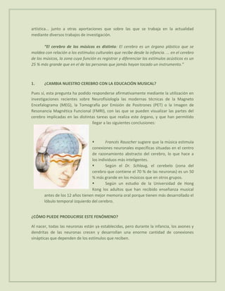 artística... junto a otras aportaciones que sobre las que se trabaja en la actualidad
mediante diversos trabajos de investigación.

       “El cerebro de los músicos es distinto: El cerebro es un órgano plástico que se
moldea con relación a los estímulos culturales que recibe desde la infancia. ... en el cerebro
de los músicos, la zona cuya función es registrar y diferenciar los estímulos acústicos es un
25 % más grande que en el de las personas que jamás hayan tocado un instrumento.”



1.     ¿CAMBIA NUESTRO CEREBRO CON LA EDUCACIÓN MUSICAL?

Pues sí, esta pregunta ha podido responderse afirmativamente mediante la utilización en
investigaciones recientes sobre Neurofisiología las modernas técnicas de la Magneto
Encefalograma (MEG), la Tomografía por Emisión de Positrones (PET) o la Imagen de
Resonancia Magnética Funcional (FMRI), con las que se pueden visualizar las partes del
cerebro implicadas en las distintas tareas que realiza este órgano, y que han permitido
                                 llegar a las siguientes conclusiones:



                                        Francés Rauscher sugiere que la música estimula
                                 conexiones neuronales específicas situadas en el centro
                                 de razonamiento abstracto del cerebro, lo que hace a
                                 los individuos más inteligentes.
                                        Según el Dr. Schlaug, el cerebelo (zona del
                                 cerebro que contiene el 70 % de las neuronas) es un 50
                                 % más grande en los músicos que en otros grupos.
                                        Según un estudio de la Universidad de Hong
                                 Kong los adultos que han recibido enseñanza musical
       antes de los 12 años tienen mejor memoria oral porque tienen más desarrollado el
       lóbulo temporal izquierdo del cerebro.


¿CÓMO PUEDE PRODUCIRSE ESTE FENÓMENO?

Al nacer, todas las neuronas están ya establecidas, pero durante la infancia, los axones y
dendritas de las neuronas crecen y desarrollan una enorme cantidad de conexiones
sinápticas que dependen de los estímulos que reciben.
 