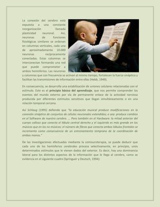 La conexión del cerebro está
expuesta a una constante
reorganización              llamada
plasticidad       neuronal.     Así,
neuronas          de      funciones
fisiológicas similares se ordenan
en columnas verticales, cada una
de aproximadamente 10.000
neuronas            recíprocamente
conectadas. Estas columnas se
interconectan formando una red
que puede comprometer a
ambos hemisferios. Las neuronas
y columnas que con frecuencia se activan al mismo tiempo, fortalecen la fuerza sináptica y
facilitan las transmisiones de información entre ellas (Hebb, 1949).

En consecuencia, se desarrolla una estabilización de uniones celulares relacionadas con el
estímulo. Este es el principio básico del aprendizaje, que nos permite comprender los
eventos del mundo externo por vía de permanente enlace de la actividad nerviosa
producida por diferentes estímulos sensitivos que llegan simultáneamente o en una
relación temporal cercana.

Así Schlaug (1995) defiende que “la educación musical produce modificaciones en la
conexión sináptica de conjuntos de células neuronales extendidos; o sea: produce cambios
en el Software de nuestro cerebro. ... Pero también en el Hardware: la mitad anterior del
cuerpo calloso que conecta el lóbulo central derecho y el izquierdo es más grande en los
músicos que en los no músicos: el número de fibras que conecta ambos lóbulos frontales se
incrementa como consecuencia de un entrenamiento temprano de la coordinación de
ambas manos.”

De las investigaciones efectuadas mediante la comisuroterapia, se puede deducir que
cada uno de los hemisferios cerebrales procesa selectivamente, en principio, unos
determinados estímulos que le vienen dados del exterior. Es decir, hay una dominancia
lateral para los distintos aspectos de la información que le llega al cerebro, como se
evidencia en el siguiente cuadro (Springuer y Deutsch, 1994):
 