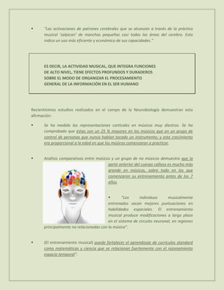      “Las activaciones de patrones cerebrales que se alcanzan a través de la práctica
      musical ‘salpican’ de manchas pequeñas casi todas las áreas del cerebro. Esto
      indica un uso más eficiente y económico de sus capacidades.”




      ES DECIR, LA ACTIVIDAD MUSICAL, QUE INTEGRA FUNCIONES
      DE ALTO NIVEL, TIENE EFECTOS PROFUNDOS Y DURADEROS
      SOBRE EL MODO DE ORGANIZAR EL PROCESAMIENTO
      GENERAL DE LA INFORMACIÓN EN EL SER HUMANO




Recientísimos estudios realizados en el campo de la Neurobiología demuestran esta
afirmación:

     Se ha medido las representaciones corticales en músicos muy diestros. Se ha
      comprobado que éstas son un 25 % mayores en los músicos que en un grupo de
      control de personas que nunca habían tocado un instrumento; y este crecimiento
      era proporcional a la edad en que los músicos comenzaron a practicar.


     Análisis comparativos entre músicos y un grupo de no músicos demuestra que la
                                        parte anterior del cuerpo calloso es mucho más
                                        grande en músicos, sobre todo en los que
                                        comenzaron su entrenamiento antes de los 7
                                        años.


                                                “Los     individuos      musicalmente
                                         entrenados sacan mejores puntuaciones en
                                         habilidades espaciales. El entrenamiento
                                         musical produce modificaciones a largo plazo
                                         en el sistema de circuito neuronal, en regiones
      principalmente no relacionadas con la música”.


     (El entrenamiento musical) puede fortalecer el aprendizaje de currículos standard
      como matemáticas y ciencia que se relacionan fuertemente con el razonamiento
      espacio temporal”.
 