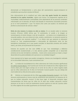 demostrado un fortalecimiento a corto plazo del razonamiento espacio-temporal en
estudiantes que escuchan sonatas de Mozart

Este reforzamiento de la amplitud que indica una más aguda función de memoria
sensorial en los sujetos musicales, sugiere que incluso “la componente cognitiva de la
musicalidad, tradicionalmente contemplada como dependiente de los procesos cerebrales
relacionados con la atención, de hecho está basada en mecanismos neuronales presentes
ya en el nivel preatentivo” y que “la música sirve como una ayuda a la memoria que
facilita la comunicación de noticias e ideas”.


Dicho de otra manera: la música no sólo es música. En un estudio sobre la memoria
musical, O’Connor (1992) afirma que “el sentimiento, el sonido y la imagen se
reconstruyeron al mismo tiempo a raíz de la audición. ...La música no es simplemente un
recuerdo auditivo, sino una síntesis de vista, sonido y sentimiento. La memoria musical no
es simplemente una memoria auditiva”. Y un efecto más que potencia la educación
musical es “una complementariedad o intercambio de información entre los dos
hemisferios (cerebrales) con lo que puede contribuir al desarrollo armónico del cerebro
total y, por tanto, de la formación de la persona.”

Estamos de acuerdo con San José (1998) en que “una metodología y didáctica
científicamente fundamentada y lo más efectiva posible compatible con el desarrollo
armónico de los dos hemisferios cerebrales... traerá como consecuencia un mejor y mayor
desarrollo de las potencialidades de la persona en su totalidad integral”.

Como ejemplo de los logros que pueden conseguirse, citamos una investigación realizada
en la comunidad Valenciana, cuyas conclusiones son:

1ª.     La media de musicalidad de los niños valencianos de 9 años (muestra significativa)
sin cultivo musical alguno, esta 4 puntos por encima de la media de los niños ingleses de la
misma edad; pero esta ligera ventaja con el correr de los años se vuelve negativa dado
que los niños valencianos de 14 años sin formación musical quedan muy por debajo del
nivel medio de los niños de otros países europeos.

2ª.     Distinto es el panorama de los niños que reciben formación musical: a los 9 años
alcanzan prácticamente el mismo nivel de rendimiento que presentan sus paisanos de 14
que no reciben educación musical. Si ésta tiene lugar, el desarrollo ventajoso sigue
manteniéndose de forma que los niños de 14 años que reciben educación musical
alcanzan en los test un nivel de rendimiento musical superior en más de 3 puntos sobre
los niños ingleses de esa edad, igualmente con formación musical.
 