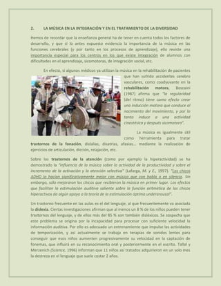 2.     LA MÚSICA EN LA INTEGRACIÓN Y EN EL TRATAMIENTO DE LA DIVERSIDAD

Hemos de recordar que la enseñanza general ha de tener en cuenta todos los factores de
desarrollo, y que si lo antes expuesto evidencia la importancia de la música en las
funciones cerebrales (y por tanto en los procesos de aprendizaje), ello reviste una
importancia especial para los centros en los que existe integración de alumnos con
dificultades en el aprendizaje, sicomotoras, de integración social, etc.

       En efecto, si algunos médicos ya utilizan la música en la rehabilitación de pacientes
                                                     que han sufrido accidentes cerebro
                                                     vasculares, como coadyuvante en la
                                                     rehabilitación motora, Boscaini
                                                     (1987) afirma que “la regularidad
                                                     (del ritmo) tiene como efecto crear
                                                     una inducción motora que conduce al
                                                     nacimiento del movimiento, y por lo
                                                     tanto induce a una actividad
                                                     cinestésica y después sicomotora”.

                                                           La música es igualmente útil
                                                      como herramienta para tratar
trastornos de la fonación, dislalias, disatrias, afasias... mediante la realización de
ejercicios de articulación, dicción, relajación, etc.

Sobre los trastornos de la atención (como por ejemplo la hiperactividad) se ha
demostrado la “influencia de la música sobre la actividad de la productividad y sobre el
incremento de la activación y la atención selectiva” (Lafarga, M. y E., 1997). “Los chicos
ADHD lo hacían significativamente mejor con música que con habla o en silencio. Sin
embargo, sólo mejoraron los chicos que recibieron la música en primer lugar. Los efectos
que facilitan la estimulación auditiva saliente sobre la función aritmética de los chicos
hiperactivos da algún apoyo a la teoría de la estimulación óptima underarousal”.

Un trastorno frecuente en las aulas es el del lenguaje, al que frecuentemente va asociada
la dislexia. Ciertas investigaciones afirman que al menos un 8 % de los niños pueden tener
trastornos del lenguaje, y de ellos más del 85 % son también disléxicos. Se sospecha que
este problema se origina por la incapacidad para procesar con suficiente velocidad la
información auditiva. Por ello es adecuado un entrenamiento que impulse las actividades
de temporización, y así actualmente se trabaja en terapias de sonidos lentos para
conseguir que esos niños aumenten progresivamente su velocidad en la captación de
fonemas, que influirá en su reconocimiento oral y posteriormente en el escrito. Tallal y
Merzenich (Science, 1996) informan que 11 niños así tratados adquirieron en un solo mes
la destreza en el lenguaje que suele costar 2 años.
 