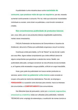 A publicidade é unha industria clave nunha sociedade de
consumo, que produce máís do que se requiere e, por elo, necesita
aumentar continuamente o consumo. Por iso, máis que solucionar necesidades
individuais ou sociais, como dicen os publicistas, a súa función consiste en
crealas.
Non encontraremos publicidade de productos básicos:
pan, ovos, leite; pero si aos productos básicos engádeselle suplementos,
moitas veces innecesarios.
FACUA (Federación de Asociacions de Consumidores e Usuarios de
Andalucía) denunció a Puleva por publicidade enganosa e recurrir ao temor.
Inventouse a leite para bebés, co fin de "liberar" as nais de dar o peito
aos seus fillos. Agora estáse comprobando que a leite artificial carece de
alguns compoñentes que garantizan a salude dos nenos. Nestlé, coa
publicidade adecuada, consigue convencer as nais africanas da súa bondade
e, en lugares onde escaseaba a augua potable, a diluían en auga insaudable.
Hoxe, gran parte da publicidade non busca vender productos ou
servizos, senón crear ou potenciar unha marca e esto consiste en
ocupar unha parte da mente dos destinatarios. Para elo, se emprega a
PERSUASIÓN e a suxestión como técnicas para orientar, hacia os intereses
dos anunciantes, e COMPORTAMENTO dos consumidores.
Hai diferentes tipos de persuasión, como son a racional, cognoscitiva,
emocional ou a instintiva; todas son utilizadas pola publicidade, mediante
TÉCNICAS como: emprego de estereotipos, a sustitución de nomes comúns e
 