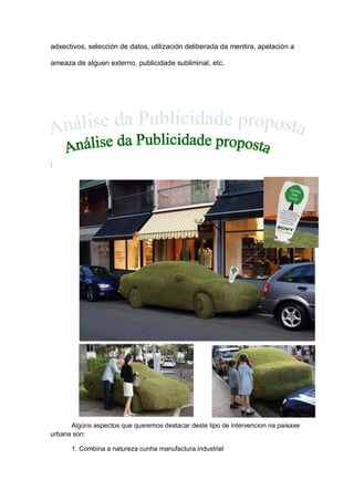 adxectivos, selección de datos, utilización deliberada da mentira, apelación a
ameaza de alguen externo, publicidade subliminal, etc.
:
Algúns aspectos que queremos destacar deste tipo de intervencion na paisaxe
urbana son:
1. Combina a natureza cunha manufactura industrial
 
