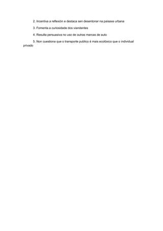 2. Incentiva a reflexión e destaca sen desentonar na paisaxe urbana
3. Fomenta a curiosidade dos viandantes
4. Resulta persuasiva no uso de outras marcas de auto
5. Non cuestiona que o transporte publico é mais ecolóxico que o individual
privado
 