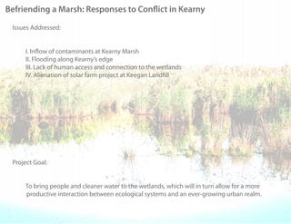 Befriending a Marsh: Responses to Con ict in Kearny

 Issues Addressed:


     I. In ow of contaminants at Kearny Marsh
     II. Flooding along Kearny’s edge
     III. Lack of human access and connection to the wetlands
     IV. Alienation of solar farm project at Keegan Land ll




 Project Goal:


     To bring people and cleaner water to the wetlands, which will in turn allow for a more
     productive interaction between ecological systems and an ever-growing urban realm.
 