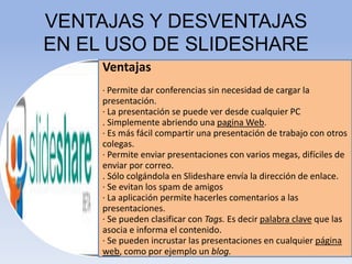 VENTAJAS Y DESVENTAJAS
EN EL USO DE SLIDESHARE
Ventajas
· Permite dar conferencias sin necesidad de cargar la

presentación.
· La presentación se puede ver desde cualquier PC
. Simplemente abriendo una pagina Web.
· Es más fácil compartir una presentación de trabajo con otros
colegas.
· Permite enviar presentaciones con varios megas, difíciles de
enviar por correo.
. Sólo colgándola en Slideshare envía la dirección de enlace.
· Se evitan los spam de amigos
· La aplicación permite hacerles comentarios a las
presentaciones.
· Se pueden clasificar con Tags. Es decir palabra clave que las
asocia e informa el contenido.
· Se pueden incrustar las presentaciones en cualquier página
web, como por ejemplo un blog.

 