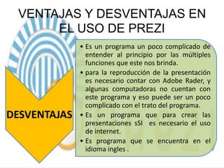 VENTAJAS Y DESVENTAJAS EN
EL USO DE PREZI

DESVENTAJAS

• Es un programa un poco complicado de
entender al principio por las múltiples
funciones que este nos brinda.
• para la reproducción de la presentación
es necesario contar con Adobe Rader, y
algunas computadoras no cuentan con
este programa y eso puede ser un poco
complicado con el trato del programa.
• Es un programa que para crear las
presentaciones sSI es necesario el uso
de internet.
• Es programa que se encuentra en el
idioma ingles .

 
