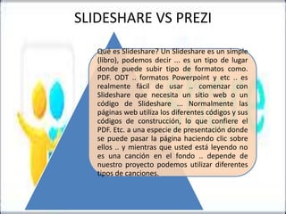 SLIDESHARE VS PREZI
Qué es Slideshare? Un Slideshare es un simple
(libro), podemos decir ... es un tipo de lugar
donde puede subir tipo de formatos como.
PDF. ODT .. formatos Powerpoint y etc .. es
realmente fácil de usar .. comenzar con
Slideshare que necesita un sitio web o un
código de Slideshare ... Normalmente las
páginas web utiliza los diferentes códigos y sus
códigos de construcción, lo que confiere el
PDF. Etc. a una especie de presentación donde
se puede pasar la página haciendo clic sobre
ellos .. y mientras que usted está leyendo no
es una canción en el fondo .. depende de
nuestro proyecto podemos utilizar diferentes
tipos de canciones.

 