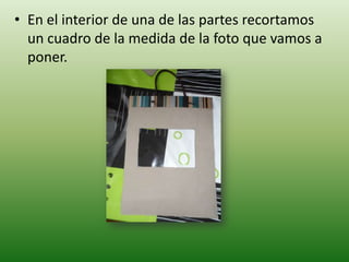 • En el interior de una de las partes recortamos
  un cuadro de la medida de la foto que vamos a
  poner.
 