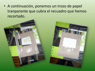 • A continuación, ponemos un trozo de papel
  tranparente que cubra el recuadro que hemos
  recortado.
 