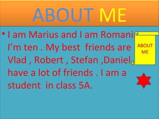 ABOUT ME
• I am Marius and I am Romanian .
ABOUT
I’m ten . My best friends are ME
Vlad , Robert , Stefan ,Daniel ... I
have a lot of friends . I am a
student in class 5A.