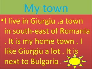 My town
• I live in Giurgiu ,a town
in south-east of Romania
. It is my home town . I
like Giurgiu a lot . It is
next to Bulgaria .