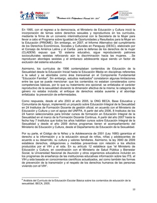 En 1995, con el regreso a la democracia, el Ministerio de Educación y Cultura inició la
incorporación de temas sobre derechos sexuales y reproductivos en los currículos,
mediante la firma de un convenio interinstitucional con la Secretaría de la Mujer para
llevar a cabo el Programa sobre Igualdad de Oportunidades y Resultados para la Mujer en
la Educación (PRIOME). Sin embargo, en 2007, el Informe Alternativo del cumplimiento
de los Derechos Económicos, Sociales y Culturales en Paraguay (DESC), elaborado por
el Consejo de América Latina y el Caribe para la defensa de los derechos de la mujer
(CLADEM) expuso que “El sistema educativo, sigue reproduciendo patrones
socioculturales sexistas reforzando aún la discriminación hacia las mujeres. …Se
reproducen abordajes sexistas y el embarazo adolescente sigue siendo un factor de
exclusión del sistema educativo.

Asimismo, los currículos de 1996 contemplaban contenidos de Educación de la
Sexualidad desde la Educación Inicial hasta la Educación Media en disciplinas referentes
a la salud y se abordaba como área transversal en el Componente Fundamental
“Educación Familiar”. Sin embargo, estudios realizados8 constataron algunas limitaciones
entre las que se puede mencionar: que los contenidos no estaban considerados como
competencias básicas, por lo que su tratamiento era opcional; se enfatizaba el carácter
reproductivo de la sexualidad obviando la dimensión afectiva de la misma; la categoría de
género no estaba incluida; el enfoque de derechos estaba ausente y el abordaje
enfatizaba la prevención de enfermedades.

Como respuesta, desde el año 2003 al año 2005, la ONG BECA, Base Educativa y
Comunitaria de Apoyo, implementó un proyecto sobre Educación Integral de la Sexualidad
en 24 Institutos de Formación Docente de gestión oficial, en acuerdo con el Ministerio de
Educación y Cultura y con el apoyo del UNFPA. A partir del año 2006, 8 Institutos de los
24 fueron seleccionados para brindar cursos de formación en Educación Integral de la
Sexualidad en el marco de la Formación Docente Continua. A partir del año 2007 hasta la
fecha hay 7 Institutos que todos los años habilitan cursos sobre Educación Integral de la
Sexualidad y desde el año 2009 dichos programas tienen el acompañamiento del
Ministerio de Educación y Cultura, desde el Departamento de Educación de la Sexualidad.

Por su parte, el Código de la Niñez y la Adolescencia de 2001 (Ley 1680) garantiza el
derecho a la información y a la educación sexual de niños, niñas y adolescentes de
acuerdo a su desarrollo, su cultura y valores familiares. Asimismo, la ley 3940 de 2009
establece derechos, obligaciones y medidas preventivas con relación a los efectos
producidos por el VIH y el sida. En su artículo 12 establece que “el Ministerio de
Educación y Cultura, en coordinación con el Ministerio de Salud Pública y Bienestar
Social, la Universidad Nacional de Asunción y otros organismos educativos incluirán en
los programas de enseñanza de las instituciones educativas información sobre las ITS, el
VIH y sida basada en conocimientos científicos actualizados, así como también las formas
de prevención de la transmisión y el respeto de los derechos humanos de las personas
viviendo con el VIH”.



8
 Análisis del Currículo de la Educación Escolar Básica sobre los contenidos de educación de la
sexualidad. BECA, 2005.

                                                                                                 10
 