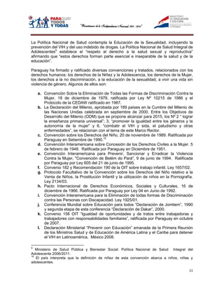 La Política Nacional de Salud contempla la Educación de la Sexualidad, incluyendo la
prevención del VIH y del uso indebido de drogas. La Política Nacional de Salud Integral de
Adolescentes9 establece el “respeto al derecho a la salud sexual y reproductiva”
afirmando que “estos derechos forman parte esencial e inseparable de la salud y de la
educación”.

Paraguay ha firmado y ratificado diversas convenciones y tratados, relacionados con los
derechos humanos: los derechos de la Niñez y la Adolescencia, los derechos de la Mujer,
los derechos a la no discriminación, a la educación de la sexualidad, a vivir una vida sin
violencia de género. Algunos de ellos son:

    a. Convención Sobre la Eliminación de Todas las Formas de Discriminación Contra la
       Mujer, 18 de diciembre de 1979, ratificada por Ley Nº 10215 de 1986 y el
       Protocolo de la CEDAW ratificado en 1987.
    b. La Declaración del Milenio, aprobada por 189 países en la Cumbre del Milenio de
       las Naciones Unidas celebrada en septiembre de 2000. Entre los Objetivos de
       Desarrollo del Milenio (ODM) que se propone alcanzar para 2015, los Nº 2 “ lograr
       la enseñanza primaria universal”; 3, “promover la igualdad entre los géneros y la
       autonomía de la mujer” y 6, “combatir el VIH y sida, el paludismo y otras
       enfermedades”, se relacionan con el tema de este Marco Rector.
    c. Convención sobre los Derechos del Niño, 20 de noviembre de 1989. Ratificada por
       Paraguay en Setiembre de 1990.10
    d. Convención Interamericana sobre Concesión de los Derechos Civiles a la Mujer. 5
       de febrero de 1948. Ratificada por Paraguay en Diciembre de 1951.
    e. Convención Interamericana para Prevenir, Sancionar y Erradicar la Violencia
       Contra la Mujer, "Convención de Belém do Pará", 9 de junio de 1994. Ratificada
       por Paraguay por Ley 605 del 21 de junio de 1995.
    f. Convenio 182 y Recomendación 190 de la OIT sobre trabajo infantil. Ley 1657/02.
    g. Protocolo Facultativo de la Convención sobre los Derechos del Niño relativo a la
       Venta de Niños, la Prostitución Infantil y la utilización de niños en la Pornografía.
       Ley 2134/03.
    h. Pacto Internacional de Derechos Económicos, Sociales y Culturales, 16 de
       diciembre de 1966. Ratificada por Paraguay por Ley 04 en Junio de 1992.
    i. Convención Interamericana para la Eliminación de todas formas de Discriminación
       contra las Personas con Discapacidad. Ley 1925/01.
    j. Conferencia Mundial sobre Educación para todos “Declaración de Jomtiem”, 1990
       y segunda etapa de esta conferencia “Declaración de Dakar”, 2000.
    k. Convenio 156 OIT “Igualdad de oportunidades y de tratos entre trabajadoras y
       trabajadores con responsabilidades familiares”, ratificada por Paraguay en octubre
       de 2007.
    l. Declaración Ministerial “Prevenir con Educación” emanada de la Primera Reunión
       de los Ministros Salud y de Educación de América Latina y el Caribe para detener
       el VIH en Latinoamérica, México 2008.

9
   Ministerio de Salud Pública y Bienestar Social: Política Nacional de Salud Integral del
Adolescente 2006/2011.
10
   El país interpreta que la definición de niñez de esta convención abarca a niños, niñas y
adolescentes.

                                                                                         11
 