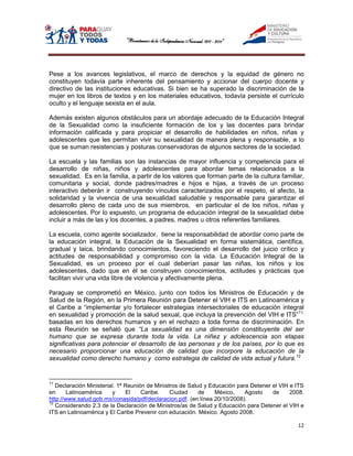 Pese a los avances legislativos, el marco de derechos y la equidad de género no
constituyen todavía parte inherente del pensamiento y accionar del cuerpo docente y
directivo de las instituciones educativas. Si bien se ha superado la discriminación de la
mujer en los libros de textos y en los materiales educativos, todavía persiste el currículo
oculto y el lenguaje sexista en el aula.

Además existen algunos obstáculos para un abordaje adecuado de la Educación Integral
de la Sexualidad como la insuficiente formación de los y las docentes para brindar
información calificada y para propiciar el desarrollo de habilidades en niños, niñas y
adolescentes que les permitan vivir su sexualidad de manera plena y responsable, a lo
que se suman resistencias y posturas conservadoras de algunos sectores de la sociedad.

La escuela y las familias son las instancias de mayor influencia y competencia para el
desarrollo de niñas, niños y adolescentes para abordar temas relacionados a la
sexualidad. Es en la familia, a partir de los valores que forman parte de la cultura familiar,
comunitaria y social, donde padres/madres e hijos e hijas, a través de un proceso
interactivo deberán ir construyendo vínculos caracterizados por el respeto, el afecto, la
solidaridad y la vivencia de una sexualidad saludable y responsable para garantizar el
desarrollo pleno de cada uno de sus miembros, en particular el de los niños, niñas y
adolescentes. Por lo expuesto, un programa de educación integral de la sexualidad debe
incluir a más de las y los docentes, a padres, madres u otros referentes familiares.

La escuela, como agente socializador, tiene la responsabilidad de abordar como parte de
la educación integral, la Educación de la Sexualidad en forma sistemática, científica,
gradual y laica, brindando conocimientos, favoreciendo el desarrollo del juicio crítico y
actitudes de responsabilidad y compromiso con la vida. La Educación Integral de la
Sexualidad, es un proceso por el cual deberían pasar las niñas, los niños y los
adolescentes, dado que en él se construyen conocimientos, actitudes y prácticas que
facilitan vivir una vida libre de violencia y afectivamente plena.

Paraguay se comprometió en México, junto con todos los Ministros de Educación y de
Salud de la Región, en la Primera Reunión para Detener el VIH e ITS en Latinoamérica y
el Caribe a “implementar y/o fortalecer estrategias intersectoriales de educación integral
en sexualidad y promoción de la salud sexual, que incluya la prevención del VIH e ITS”11,
basadas en los derechos humanos y en el rechazo a toda forma de discriminación. En
esta Reunión se señaló que “La sexualidad es una dimensión constituyente del ser
humano que se expresa durante toda la vida. La niñez y adolescencia son etapas
significativas para potenciar el desarrollo de las personas y de los países, por lo que es
necesario proporcionar una educación de calidad que incorpore la educación de la
sexualidad como derecho humano y como estrategia de calidad de vida actual y futura.12


11
   Declaración Ministerial. 1ª Reunión de Ministros de Salud y Educación para Detener el VIH e ITS
en      Latinoamérica    y     El    Caribe.    Ciudad     de    México,    Agosto    de     2008.
http://www.salud.gob.mx/conasida/pdf/declaracion.pdf. (en línea 20/10/2008).
12
   Considerando 2.3 de la Declaración de Ministros/as de Salud y Educación para Detener el VIH e
ITS en Latinoamérica y El Caribe Prevenir con educación. México. Agosto 2008.

                                                                                               12
 