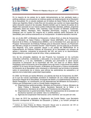 En la mayoría de los países de la región latinoamericana se han aprobado leyes y
políticas públicas y se encuentran en diversos grados de implementación de la Educación
de la Sexualidad. En un estudio realizado por el Instituto de Salud Pública de México13 se
releva que Argentina, Brasil y Costa Rica son los países que cuentan con leyes específicas
sobre educación sexual en las escuelas. Muestra también que la mayoría de países de la
Región han avanzado en sus marcos jurídico-institucionales (decretos, políticas, programas
nacionales). Estos son: Bolivia, Chile, Colombia, Cuba, Ecuador, El Salvador, Guatemala,
Honduras, México, Nicaragua, Perú, República Dominicana, Uruguay y Venezuela.
Paraguay aún no cuenta con ninguna ley ni política explícita sobre Educación de la
Sexualidad, pero continua avanzando en su incorporación al sistema educativo nacional.

Así, en el año 2007, el Ministerio de Educación y Cultura firmó un Acta de Compromiso
con el Ministerio de Salud Pública y Bienestar Social (MSPyBS), con la Secretaría
Nacional de la Niñez y la Adolescencia (SNNA) y con la Sociedad Civil, para ejecutar el
Proyecto “Armonización de Políticas Públicas para la Educación Sexual y la Prevención
del VIH-sida y drogas en el Ámbito Escolar”. Este Proyecto, que fue parte de un Proyecto
Sub Regional, tuvo como propósito apoyar a los países del MERCOSUR en la
implementación de Políticas Públicas de Educación de la Sexualidad con enfoque de
género y derechos, incluyendo la prevención del VIH, así como la no discriminación,
estigmatización y exclusión social de niños, niñas y adolescentes.

Uno de los principales objetivos de ese Proyecto fue incorporar en los currículos
contenidos suficientes, consistentes y adecuados a la evolución cognitiva de niños/as y
adolescentes y, a la vez, habilidades y actitudes que promuevan la salud sexual,
incluyendo la prevención de la transmisión del VIH, con base en un Marco Rector
Pedagógico para la Educación de la Sexualidad como eje rector e instrumento de políticas
públicas. En el marco de ese Proyecto, el Ministerio de Educación y Cultura conceptualizó
la Educación de la Sexualidad como orientación e información que se brinda a la persona
sobre el conocimiento de sí misma, para afirmar los sentimientos de autoestima y el
ejercicio de la maternidad y paternidad responsables.

En 2008, fue firmada por las/los Ministros una adenda del Acta de Compromiso de 2007,
en la que las nuevas autoridades acordaron la instalación de una unidad operativa de
Educación Integral de la Sexualidad, encargada del diseño y la implementación del Marco
Rector Pedagógico, en coordinación con las dependencias del Ministerio de Educación y
Cultura que correspondan y creó un Comité Gestor integrado por:
    a) Organizaciones gubernamentales: Ministerio de Educación y Cultura, Ministerio de
       Salud Pública y Bienestar Social, Secretaría Nacional de la Niñez y la
       Adolescencia, Secretaría de la Mujer de la Presidencia de la República;
    b) Organizaciones no gubernamentales: Redes de organizaciones de la sociedad civil
       de alcance nacional, con carácter laico no confesional; y,
    c) Agencias de Cooperación Internacional, como miembros con voz pero sin voto.

En mayo de 2010 fue aprobado el Reglamento del Comité Gestor, cuya Secretaría
Ejecutiva corresponde al Ministerio de Educación y Cultura, y su función principal es

13
   Instituto de Salud Pública de México: Educación Sexual para la prevención del VIH en
Latinoamérica y el Caribe. Diagnóstico Regional, agosto de 2008.

                                                                                       13
 