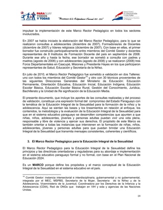 impulsar la implementación de este Marco Rector Pedagógico en todos los sectores
involucrados.

En 2007 se había iniciado la elaboración del Marco Rector Pedagógico, para lo que se
realizaron consultas a adolescentes (diciembre de 2007), Formadoras/es de Docentes
(diciembre de 2007) y líderes religiosos (diciembre de 2007). Con base en ellas, el primer
borrador fue construido participativamente entre miembros del Comité Gestor y docentes
representantes de 8 Institutos de Formación Docente del país en septiembre de 2008.
Durante ese año y hasta la fecha, ese borrador se sometió a consulta con padres y
madres (agosto de 2008) y con adolescentes (agosto de 2008) y se realizaron (2008) tres
Foros Departamentales en Caacupé, Misiones y Presidente Hayes en los que participaron
representantes de Salud, Educación y Secretaría de la Niñez.

En julio de 2010, el Marco Rector Pedagógico fue sometido a validación en dos Talleres:
uno con todos los miembros del Comité Gestor14 y otro con 30 técnicos provenientes de
las siguientes Direcciones Generales del Ministerio de Educación: Educación
Permanente, Orientación Educativa, Educación Inicial, Educación Indígena, Educación
Escolar Básica, Educación Escolar Básica Rural, Gestión del Conocimiento, Jurídica,
Bachillerato y la Unidad de Re significación de la Educación Media.

El presente documento, que incluye los aportes de las consultas realizadas y del proceso
de validación, constituye una expresión formal del compromiso del Estado Paraguayo con
la temática de la Educación Integral de la Sexualidad para la formación de la niñez y la
adolescencia. Aquí se sientan las bases y los lineamientos en relación al enfoque, los
contenidos, la metodología y la evaluación de la Educación Integral de la Sexualidad para
que en el sistema educativo paraguayo se desarrollen competencias que apunten a que
niñas, niños, adolescentes, jóvenes y personas adultas puedan vivir una vida plena,
responsable y libre de violencia y ejercer sus derechos. El propósito de este Marco es
también orientar a todas las instancias que intervienen en la formación de niñas, niños,
adolescentes, jóvenes y personas adultas para que puedan brindar una Educación
Integral de la Sexualidad que transmita mensajes consistentes, coherentes y científicos.


     3. El Marco Rector Pedagógico para la Educación Integral de la Sexualidad

El Marco Rector Pedagógico para la Educación Integral de la Sexualidad define los
principios y las directrices orientadoras y reguladoras para su abordaje e implementación
en el sistema educativo paraguayo formal y no formal, con base en el Plan Nacional de
Educación 2024.

Es un MARCO porque define los propósitos y el marco conceptual de la Educación
Integral de la Sexualidad en el sistema educativo en el país.

14
   Comité Gestor: instancia intersectorial e interdisciplinaria, gubernamental y no gubernamental,
integrada por el MEC, MSPBS, Secretaría de la Mujer, Secretaría de la Niñez y de la
Adolescencia, Viceministerio de la Juventud, Coordinadora por los Derechos de la Infancia y la
Adolescencia (CDIA), Red de ONGs que trabajan en VIH y sida y agencias de las Naciones
Unidas.

                                                                                               14
 