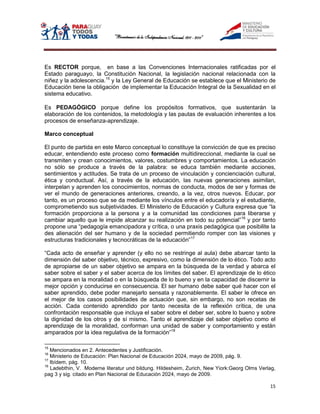Es RECTOR porque, en base a las Convenciones Internacionales ratificadas por el
Estado paraguayo, la Constitución Nacional, la legislación nacional relacionada con la
niñez y la adolescencia.15 y la Ley General de Educación se establece que el Ministerio de
Educación tiene la obligación de implementar la Educación Integral de la Sexualidad en el
sistema educativo.

Es PEDAGÓGICO porque define los propósitos formativos, que sustentarán la
elaboración de los contenidos, la metodología y las pautas de evaluación inherentes a los
procesos de enseñanza-aprendizaje.

Marco conceptual

El punto de partida en este Marco conceptual lo constituye la convicción de que es preciso
educar, entendiendo este proceso como formación multidireccional, mediante la cual se
transmiten y crean conocimientos, valores, costumbres y comportamientos. La educación
no sólo se produce a través de la palabra: se educa también mediante acciones,
sentimientos y actitudes. Se trata de un proceso de vinculación y concienciación cultural,
ética y conductual. Así, a través de la educación, las nuevas generaciones asimilan,
interpelan y aprenden los conocimientos, normas de conducta, modos de ser y formas de
ver el mundo de generaciones anteriores, creando, a la vez, otros nuevos. Educar, por
tanto, es un proceso que se da mediante los vínculos entre el educador/a y el estudiante,
comprometiendo sus subjetividades. El Ministerio de Educación y Cultura expresa que “la
formación proporciona a la persona y a la comunidad las condiciones para liberarse y
cambiar aquello que le impide alcanzar su realización en todo su potencial”16 y por tanto
propone una “pedagogía emancipadora y crítica, o una praxis pedagógica que posibilite la
des alienación del ser humano y de la sociedad permitiendo romper con las visiones y
estructuras tradicionales y tecnocráticas de la educación”17

“Cada acto de enseñar y aprender (y ello no se restringe al aula) debe abarcar tanto la
dimensión del saber objetivo, técnico, expresivo, como la dimensión de lo ético. Todo acto
de apropiarse de un saber objetivo se ampara en la búsqueda de la verdad y abarca el
saber sobre el saber y el saber acerca de los límites del saber. El aprendizaje de lo ético
se ampara en la moralidad o en la búsqueda de lo bueno y en la capacidad de discernir la
mejor opción y conducirse en consecuencia. El ser humano debe saber qué hacer con el
saber aprendido, debe poder manejarlo sensata y razonablemente. El saber le ofrece en
el mejor de los casos posibilidades de actuación que, sin embargo, no son recetas de
acción. Cada contenido aprendido por tanto necesita de la reflexión crítica, de una
confrontación responsable que incluya el saber sobre el deber ser, sobre lo bueno y sobre
la dignidad de los otros y de sí mismo. Tanto el aprendizaje del saber objetivo como el
aprendizaje de la moralidad, conforman una unidad de saber y comportamiento y están
amparados por la idea regulativa de la formación”18

15
   Mencionados en 2. Antecedentes y Justificación.
16
   Ministerio de Educación: Plan Nacional de Educación 2024, mayo de 2009, pág. 9.
17
   Ibídem, pág. 10.
18
   Ladebthin, V. Moderne literatur und bildung. Hildesheim, Zurich, New Yiork:Georg Olms Verlag,
pag 3 y sig. citado en Plan Nacional de Educación 2024, mayo de 2009.

                                                                                             15
 
