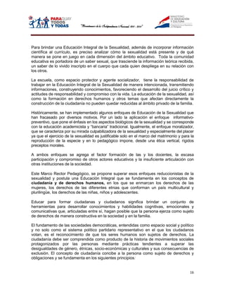 Para brindar una Educación Integral de la Sexualidad, además de incorporar información
científica al currículo, es preciso analizar cómo la sexualidad está presente y de qué
manera se pone en juego en cada dimensión del ámbito educativo. Toda la comunidad
educativa es portadora de un saber sexual, que trasciende la información teórica recibida,
un saber de lo vivido inscripto en el cuerpo que cada quien despliega en su relación con
los otros.

La escuela, como espacio protector y agente socializador, tiene la responsabilidad de
trabajar en la Educación Integral de la Sexualidad de manera intencionada, transmitiendo
informaciones, construyendo conocimientos, favoreciendo el desarrollo del juicio crítico y
actitudes de responsabilidad y compromiso con la vida. La educación de la sexualidad, así
como la formación en derechos humanos y otros temas que afectan directamente la
construcción de la ciudadanía no pueden quedar reducidas al ámbito privado de la familia.

Históricamente, se han implementado algunos enfoques de Educación de la Sexualidad que
han fracasado por diversos motivos. Por un lado la aplicación el enfoque informativo-
preventivo, que pone el énfasis en los aspectos biológicos de la sexualidad y se corresponde
con la educación academicista y “bancaria” tradicional. Igualmente, el enfoque moralizador,
que se caracteriza por su mirada culpabilizadora de la sexualidad y especialmente del placer
ya que el ejercicio de la sexualidad es justificable solo en el marco del matrimonio y para la
reproducción de la especie y en lo pedagógico impone, desde una ética vertical, rígidos
preceptos morales.

A ambos enfoques se agrega el factor formación de las y los docentes, la escasa
participación y compromiso de otros actores educativos y la insuficiente articulación con
otras instituciones de la sociedad.

Este Marco Rector Pedagógico, se propone superar esos enfoques reduccionistas de la
sexualidad y postula una Educación Integral que se fundamenta en los conceptos de
ciudadanía y de derechos humanos, en los que se enmarcan los derechos de las
mujeres, los derechos de las diferentes etnias que conforman un país multicultural y
plurilingüe, los derechos de las niñas, niños y adolescentes.

Educar para formar ciudadanas y ciudadanos significa brindar un conjunto de
herramientas para desarrollar conocimientos y habilidades cognitivas, emocionales y
comunicativas que, articuladas entre sí, hagan posible que la persona ejerza como sujeto
de derechos de manera constructiva en la sociedad y en la familia.

El fundamento de las sociedades democráticas, entendidas como espacio social y político
y no solo como el sistema político partidario representativo en el que los ciudadanos
votan, es el reconocimiento de que los seres humanos son sujetos de derechos. La
ciudadanía debe ser comprendida como producto de la historia de movimientos sociales
protagonizados por las personas mediante prácticas tendientes a superar las
desigualdades de género, étnicas, socio-económicas y culturales y sus consecuencias de
exclusión. El concepto de ciudadanía concibe a la persona como sujeto de derechos y
obligaciones y se fundamenta en los siguientes principios:


                                                                                           16
 