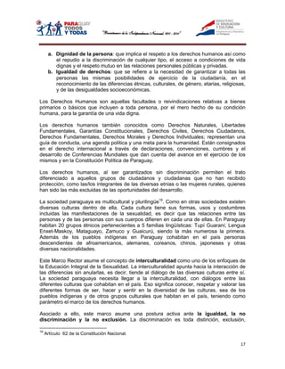 a. Dignidad de la persona: que implica el respeto a los derechos humanos así como
         el repudio a la discriminación de cualquier tipo, el acceso a condiciones de vida
         dignas y el respeto mutuo en las relaciones personales públicas y privadas.
      b. Igualdad de derechos: que se refiere a la necesidad de garantizar a todas las
         personas las mismas posibilidades de ejercicio de la ciudadanía, en el
         reconocimiento de las diferencias étnicas, culturales, de género, etarias, religiosas,
         y de las desigualdades socioeconómicas.

Los Derechos Humanos son aquellas facultades o reivindicaciones relativas a bienes
primarios o básicos que incluyen a toda persona, por el mero hecho de su condición
humana, para la garantía de una vida digna.

Los derechos humanos también conocidos como Derechos Naturales, Libertades
Fundamentales, Garantías Constitucionales, Derechos Civiles, Derechos Ciudadanos,
Derechos Fundamentales, Derechos Morales y Derechos Individuales; representan una
guía de conducta, una agenda política y una meta para la humanidad. Están consignados
en el derecho internacional a través de declaraciones, convenciones, cumbres y el
desarrollo de Conferencias Mundiales que dan cuenta del avance en el ejercicio de los
mismos y en la Constitución Política de Paraguay.

Los derechos humanos, al ser garantizados sin discriminación permiten el trato
diferenciado a aquellos grupos de ciudadanos y ciudadanas que no han recibido
protección, como las/los integrantes de las diversas etnias o las mujeres rurales, quienes
han sido las más excluidas de las oportunidades del desarrollo.

La sociedad paraguaya es multicultural y plurilingüe19. Como en otras sociedades existen
diversas culturas dentro de ella. Cada cultura tiene sus formas, usos y costumbres
incluidas las manifestaciones de la sexualidad, es decir que las relaciones entre las
personas y de las personas con sus cuerpos difieren en cada una de ellas. En Paraguay
habitan 20 grupos étnicos pertenecientes a 5 familias lingüísticas: Tupí Guaraní, Lengua
Enxet-Maskoy, Mataguayo, Zamuco y Guaicurú, siendo la más numerosa la primera.
Además de los pueblos indígenas en Paraguay cohabitan en el país personas
descendientes de afroamericanos, alemanes, coreanos, chinos, japoneses y otras
diversas nacionalidades.

Este Marco Rector asume el concepto de interculturalidad como uno de los enfoques de
la Educación Integral de la Sexualidad. La interculturalidad apunta hacia la interacción de
las diferencias sin anularlas, es decir, tiende al diálogo de las diversas culturas entre sí.
La sociedad paraguaya necesita llegar a la interculturalidad, con diálogos entre las
diferentes culturas que cohabitan en el país. Eso significa conocer, respetar y valorar las
diferentes formas de ser, hacer y sentir en la diversidad de las culturas, sea de los
pueblos indígenas y de otros grupos culturales que habitan en el país, teniendo como
parámetro el marco de los derechos humanos.

Asociado a ello, este marco asume una postura activa ante la igualdad, la no
discriminación y la no exclusión. La discriminación es toda distinción, exclusión,

19
     Artículo 62 de la Constitución Nacional.

                                                                                            17
 
