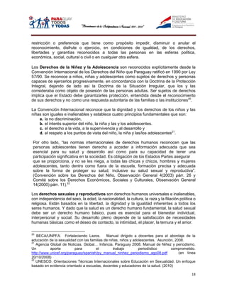 restricción o preferencia que tiene como propósito impedir, disminuir o anular el
reconocimiento, disfrute o ejercicio, en condiciones de igualdad, de los derechos,
libertades y garantías reconocidos a todas las personas en las esferas política,
económica, social, cultural o civil o en cualquier otra esfera.

Los Derechos de la Niñez y la Adolescencia son reconocidos explícitamente desde la
Convención Internacional de los Derechos del Niño que Paraguay ratificó en 1990 por Ley
57/90. Se reconoce a niños, niñas y adolescentes como sujetos de derechos y personas
capaces de ejercerlos progresivamente, en concordancia con la Doctrina de la Protección
Integral, dejando de lado así la Doctrina de la Situación Irregular, que los y las
consideraba como objeto de posesión de las personas adultas. Ser sujetos de derechos
implica que el Estado debe garantizarles protección, entendida desde el reconocimiento
de sus derechos y no como una respuesta autoritaria de las familias o las instituciones20.

La Convención Internacional reconoce que la dignidad y los derechos de los niños y las
niñas son iguales e inalienables y establece cuatro principios fundamentales que son:
    a. la no discriminación,
    b. el interés superior del niño, la niña y las y los adolescentes.
    c. el derecho a la vida, a la supervivencia y al desarrollo y
    d. el respeto a los puntos de vista del niño, la niña y las/los adolescentes21.

 Por otro lado, “las normas internacionales de derechos humanos reconocen que las
 personas adolescentes tienen derecho a acceder a información adecuada que sea
 esencial para su salud y desarrollo así como para su capacidad de tener una
 participación significativa en la sociedad. Es obligación de los Estados Partes asegurar
 que se proporciona, y no se les niega, a todas las chicas y chicos, hombres y mujeres
 adolescentes, tanto dentro como fuera de la escuela, formación precisa y adecuada
 sobre la forma de proteger su salud, inclusive su salud sexual y reproductiva”.
 (Convención sobre los Derechos del Niño, Observación General 4(2003) párr. 26 y
 Comité sobre los Derechos Económicos, Sociales y Culturales, Observación General
 14(2000) párr. 11).22

Los derechos sexuales y reproductivos son derechos humanos universales e inalienables,
con independencia del sexo, la edad, la nacionalidad, la cultura, la raza y la filiación política o
religiosa. Están basados en la libertad, la dignidad y la igualdad inherentes a todos los
seres humanos. Y dado que la salud es un derecho humano fundamental, la salud sexual
debe ser un derecho humano básico, pues es esencial para el bienestar individual,
interpersonal y social. Su desarrollo pleno depende de la satisfacción de necesidades
humanas básicas como el deseo de contacto, la intimidad, el placer, la ternura y el amor.

20
   BECA/UNPFA. Fortaleciendo Lazos.          Manual dirigido a docentes para el abordaje de la
educación de la sexualidad con las familias de niñas, niños y adolescentes. Asunción, 2008.
21
   Agencia Global de Noticias. Global… Infancia. Paraguay 2008. Manual de Niñez y periodismo.
Un         aporte         para        el          trabajo        periodístico      comprometido.
http://www.unicef.org/paraguay/spanish/py_manual_ninhez_periodismo_ago08.pdf            (en línea
20/10/2008)
22
   UNESCO. Orientaciones Técnicas Internacionales sobre Educación en Sexualidad. Un enfoque
basado en evidencia orientado a escuelas, docentes y educadores de la salud. (2010)

                                                                                                18
 