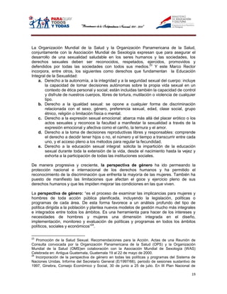 La Organización Mundial de la Salud y la Organización Panamericana de la Salud,
conjuntamente con la Asociación Mundial de Sexología expresan que para asegurar el
desarrollo de una sexualidad saludable en los seres humanos y las sociedades, los
derechos sexuales deben ser reconocidos, respetados, ejercidos, promovidos y
defendidos por todas las sociedades con todos sus medios.23 Y este Marco Rector
incorpora, entre otros, los siguientes como derechos que fundamentan la Educación
Integral de la Sexualidad:
    a. Derecho a la autonomía, a la integridad y a la seguridad sexual del cuerpo: incluye
        la capacidad de tomar decisiones autónomas sobre la propia vida sexual en un
        contexto de ética personal y social; están incluidas también la capacidad de control
        y disfrute de nuestros cuerpos, libres de tortura, mutilación o violencia de cualquier
        tipo.
    b. Derecho a la igualdad sexual: se opone a cualquier forma de discriminación
        relacionada con el sexo, género, preferencia sexual, edad, clase social, grupo
        étnico, religión o limitación física o mental.
    c. Derecho a la expresión sexual emocional: abarca más allá del placer erótico o los
        actos sexuales y reconoce la facultad a manifestar la sexualidad a través de la
        expresión emocional y afectiva como el cariño, la ternura y el amor.
    d. Derecho a la toma de decisiones reproductivas libres y responsables: comprende
        el derecho a decidir tener hijos o no, el número y el tiempo a transcurrir entre cada
        uno, y el acceso pleno a los métodos para regular la fecundidad.
    e. Derecho a la educación sexual integral: solicita la impartición de la educación
        sexual durante toda la extensión de la vida, desde el nacimiento hasta la vejez y
        exhorta a la participación de todas las instituciones sociales.

De manera progresiva y creciente, la perspectiva de género ha ido permeando la
protección nacional e internacional de los derechos humanos y ha permitido el
reconocimiento de la discriminación que enfrenta la mayoría de las mujeres. También ha
puesto de manifiesto las limitaciones que afectan el goce y ejercicio pleno de sus
derechos humanos y que les impiden mejorar las condiciones en las que viven.

La perspectiva de género: “es el proceso de examinar las implicancias para mujeres y
hombres de toda acción pública planificada, incluyendo la legislación, políticas o
programas de cada área. De esta forma favorece a un análisis profundo del tipo de
política dirigida a la población y plantea nuevos modelos de gestión mucho más integrales
e integrados entre todos los ámbitos. Es una herramienta para hacer de los intereses y
necesidades de hombres y mujeres una dimensión integrada en el diseño,
implementación, monitoreo y evaluación de políticas y programas en todos los ámbitos
políticos, sociales y económicos”24.

23
   Promoción de la Salud Sexual. Recomendaciones para la Acción. Actas de una Reunión de
Consulta convocada por la Organización Panamericana de la Salud (OPS) y la Organización
Mundial de la Salud (OMS)en colaboración con la Asociación Mundial de Sexología (WAS)
Celebrada en: Antigua Guatemala, Guatemala 19 al 22 de mayo de 2000.
24
   Incorporación de la perspectiva de género en todas las políticas y programas del Sistema de
Naciones Unidas. Informe del Secretario General (E/1997/66), periodo de sesiones sustantivo de
1997, Ginebra, Consejo Económico y Social, 30 de junio a 25 de julio. En III Plan Nacional de

                                                                                           19
 