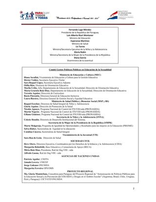 Fernando Lugo Méndez
                                      Presidente de la República del Paraguay
                                            Luis Alberto Riart Montaner
                                                Ministro de Educación
                                                 Esperanza Martínez
                                                  Ministra de Salud
                                                      Liz Torres
                            Ministra/Secretaria Ejecutiva de la Niñez y la Adolescencia
                                                    Gloria Rubín
                          Ministra/Secretaria de la Mujer de la Presidencia de la REpùblica
                                                    Diana García
                                             Viceministra de la Juventud


                         Comité Gestor Políticas Públicas en Educación de la Sexualidad

                                      Ministerio de Educación y Cultura (MEC)
Diana Serafini, Viceministra de Educación y Cultura para la Gestión Educativa
Héctor Valdez, Secretario Ejecutivo Titular
Sara Raquel López, Secretaria Ejecutiva Adjunta
Otilia Ríos, Directora de Orientación Educativa
Marila Uribe, Jefa, Departamento de Educación de la Sexualidad, Dirección de Orientación Educativa
María Graciela Ruíz Díaz, Departamento de Educación de la Sexualidad, Dirección de Orientación Educativa
Teresita Aquino, Dirección de Curriculum
Rocío Florentín, Directora General de Educación Inclusiva
Laura Bareiro, Directora General de Gestión Social y Equidad Educativa
                              Ministerio de Salud Pública y Bienestar Social (MSP y BS)
Raquel Escobar, Directora de Salud Integral de Niñez y Adolescencia
Gloria Aquino, Dirección de Promoción de la Salud
Nicolás Aguayo, Programa Nacional de Control de ITS/VIH/sida (PRONASIDA)
Martín Negrete, Programa Nacional de Control de ITS/VIH/sida (PRONASIDA)
Liliana Giménez, Programa Nacional de Control de ITS/VIH/sida (PRONASIDA)
                                   Secretaría de la Niñez y la Adolescencia (SNNA)
Celeste Houdín, Directora de Desarrollo Institucional del Sistema.
                          Secretaría de la Mujer de la Presidencia de la República (SMPR)
Marta Melgarejo, Programa de Igualdad de Oportunidades y Resultados para las mujeres en la Educación (PRIOME)
Selva Huber, Sectorialista de Equidad en la educación
Catalina Cáceres, Sectorialista de Salud Integral
                                         Viceministerio de la Juventud (VM)
Sara Roa de León, Dirección de Salud
                                                  SOCIEDAD CIVIL
Heve Otero, Directora Ejecutiva, Coordinadora por los Derechos de la Infancia y la Adolescencia (CDIA)
Margarita Rehnfeldt, Base Educativa y Comunitaria de Apoyo (BECA)
Mirta Ruíz Díaz, Presidenta, Red de Ong VIH - sida
Alfredo Gaona, Red de Ong VIH - sida
                                        AGENCIAS DE NACIONES UNIDAS
Patricia Aguilar, UNFPA
Amado Lovera, UNICEF
Jorge Galeano ONUSIDA
Margarita Ferreira OPS/OMS
                                              PROYECTO REGIONAL
Ma. Gloria Montórfano, Consultora para Paraguay del Proyecto Regional de “Armonización de Políticas Públicas para
la Educación Sexual y la Prevención del VIH-SIDA y Drogas en el Ámbito Escolar” (Argentina, Brasil, Chile, Uruguay,
Perú y Paraguay). CICT/GTZ/ONUSIDA



                                                                                                                 2
 