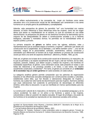 No se refiere exclusivamente a los conceptos de mujer y/o hombres como seres
sexuados sino a la construcción social de las identidades que caracterizan a los seres
humanos en su amplia gama de posibilidades y complejidades.

Además, esta perspectiva de género ha permitido “ver” una humanidad con rostros
diversos, al hacer referencia a otras diferencias entre las mujeres, como las de origen
étnico que tienen su manifestación en el racismo, lo cual se convierte en una doble
discriminación; la perspectiva de género en los derechos humanos ha demostrado que la
mayoría de las desigualdades se deben a construcciones sociales y no a factores
biológicos, naturales o mandatos divinos; ha permitido ver la indivisibilidad entre el
espacio público y privado.

La primera acepción de género se define como los valores, atributos, roles y
representaciones que la sociedad asigna a hombres y mujeres25, definición que alude a la
construcción de la subjetividad, de la identidad, y se define también como “...una red de
creencias, rasgos de la personalidad, actitudes, sentimientos, valores, conductas y
actividades que diferencian al hombre de la mujer mediante un proceso de construcción
social que tiene una serie de aspectos distintivos”. (Benería y Roldán, 1992, pp.24).

Visto así, el género es la base de la construcción social de lo femenino y lo masculino; de
lo que es permitido y se espera socialmente del ser mujer y del ser hombre; de los roles,
espacios, posición, estatus, que deben ocupar y realizar las mujeres y los hombres en
sociedades específicas; el género, como dimensión social, está presente en todas o casi
todas las relaciones y los procesos sociales y en todos, o casi todos, los objetos
socialmente construidos y existentes26. Por tanto, el género se convierte en un ordenador
de la sociedad; hay un orden genérico en cada sociedad, en cada cultura.

La categoría analítica género permite comprender que los patrones de organización
basados en las diferencias sexuales (biológicas) son construcciones sociales y culturales,
establecidas sobre ellas, que han llevado a valoraciones desiguales de mujeres y
hombres, las cuales han sido fuente de discriminación para las mujeres. Asimismo plantea
que esas valoraciones han sostenido la permanencia de desventajas en diferentes
ámbitos, entre ellos la educación, lo que se manifiesta en menos oportunidades para las
mujeres.

La construcción cultural de lo masculino y lo femenino, en la sociedad paraguaya y en la
cultura occidental, ha dado un rol activo a los hombres y pasivo a las mujeres,
colocándolas a ellas en posición de objetos sexuales. El lugar de privilegio y de poder de
los hombres en la sociedad es reproducido en las relaciones sociales entre ambos.



Igualdad de Oportunidades entre Mujeres y Hombres 2008-2017. Secretaría de la Mujer de la
Presidencia de la República del Paraguay (2008)
25
   Ley del Instituto Nacional de las Mujeres. México, 2001.
26
   De Barbieri, M. Teresita. Certezas y malos entendidos sobre la categoría género. Tomado de
Estudios Básicos de Derechos Humanos IV. Instituto Interamericano de Derechos Humanos. 1996.
Páginas 47-84.

                                                                                          20
 