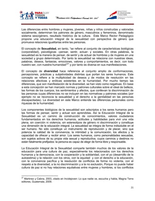 Las diferencias entre hombres y mujeres, jóvenes, niñas y niños construidas y valoradas
socialmente, determinan los patrones de género, masculinos y femeninos, denominado
sistema sexo/género, resultado histórico de la cultura. Este Marco Rector Pedagógico
propone una educación integral de la sexualidad con perspectiva de género que
promueva relaciones igualitarias entre las personas.

El concepto de Sexualidad, en tanto, “se refiere al conjunto de características biológicas
(corporalidad), psicológicas –pensar, sentir, actuar- y sociales. En otras palabras, la
sexualidad es la manera de pensar, de sentir y de actuar de hombres y de mujeres en una
sociedad y grupo determinado. Por tanto la sexualidad se relaciona con nuestras ideas,
palabras, deseos, fantasías, emociones, valores y comportamientos, es decir, con todo
nuestro ser, con nuestra humanidad”27 y por tanto es diversa en sus manifestaciones.

El concepto de diversidad hace referencia al conjunto amplio de conformaciones,
percepciones, prácticas y subjetividades distintas que portan los seres humanos. Este
concepto se refiere a la multiplicidad de deseos y de modos de resolución en las
relaciones afectivas y eróticas existentes en la humanidad. Por mucho tiempo las
diferencias, que son manifestación de la diversidad, se han visto como negativas. En base
a esta concepción se han marcado normas y patrones culturales sobre el ideal de belleza,
las formas de los cuerpos, los sentimientos y afectos, que conllevan la discriminación de
las personas cuyas diferencias no se incluyen en las normativas y patrones sociales (por
ejemplo no se reconocía la sexualidad y el derecho a la genitalidad en las personas
discapacitadas). La diversidad en este Marco entiende las diferencias personales como
riquezas de la humanidad.

Los componentes biológicos de la sexualidad son adscriptos a los seres humanos pero
las formas de pensar, sentir y actuar son aprendidas. Así la Educación Integral de la
Sexualidad es un camino de construcción de conocimientos, valores ciudadanos
fundamentados en los derechos humanos, actitudes y habilidades para vivir una vida
plena, sin coerción ni violencia, sin estereotipos de género ni discriminación y constituye
una dimensión de la educación integral. La sexualidad se integra de forma indisoluble en el
ser humano. No sólo constituye un instrumento de reproducción y de placer, sino que
potencia la calidad de la convivencia, la intimidad y la comunicación, los afectos y la
capacidad de ofrecer y recibir amor. Los seres humanos, como personalidades sexuadas,
son sujetos activos de su propia vida sexual y reproductiva, cuyos caminos y destinos no
están fatalmente prefijados: la persona es capaz de elegir de forma libre y responsable.

La Educación Integral de la Sexualidad comparte también muchos de los valores de la
educación para una cultura de paz, especialmente los relacionados con los derechos
humanos y la democracia, con la cooperación y la solidaridad, con el yo (desarrollo de la
autoestima) y la relación con los otros, con la equidad y con el derecho a la educación,
con la convivencia pacífica y la resolución de conflictos de forma no violenta, con el
respeto a la diversidad, a la no discriminación y a la no exclusión. Porque no puede haber
cultura de paz si no hay relaciones equitativas entre mujeres y hombres, si los conflictos


27
  Martinez y Cabria, 2003, citado en Incidejoven: Lo que nadie ve, escucha y habla, Magna Terra
editores, Guatemala, 2009.

                                                                                            21
 