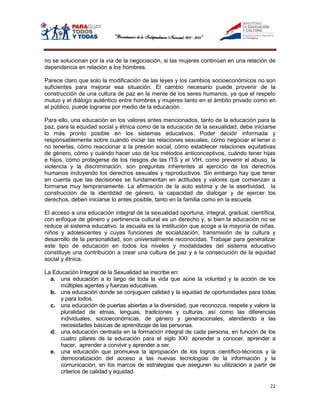 no se solucionan por la vía de la negociación, si las mujeres continúan en una relación de
dependencia en relación a los hombres.

Parece claro que solo la modificación de las leyes y los cambios socioeconómicos no son
suficientes para mejorar esa situación. El cambio necesario puede provenir de la
construcción de una cultura de paz en la mente de los seres humanos, ya que el respeto
mutuo y el diálogo auténtico entre hombres y mujeres tanto en el ámbito privado como en
el público, puede lograrse por medio de la educación.

Para ello, una educación en los valores antes mencionados, tanto de la educación para la
paz, para la equidad social y étnica como de la educación de la sexualidad, debe iniciarse
lo más pronto posible en los sistemas educativos. Poder decidir informada y
responsablemente sobre cuándo iniciar las relaciones sexuales, cómo negociar el tener o
no tenerlas, cómo reaccionar a la presión social, cómo establecer relaciones equitativas
de género, cómo y cuándo hacer uso de los métodos anticonceptivos, cuándo tener hijas
e hijos, cómo protegerse de los riesgos de las ITS y el VIH, como prevenir el abuso, la
violencia y la discriminación, son preguntas inherentes al ejercicio de los derechos
humanos incluyendo los derechos sexuales y reproductivos. Sin embargo hay que tener
en cuenta que las decisiones se fundamentan en actitudes y valores que comienzan a
formarse muy tempranamente. La afirmación de la auto estima y de la asertividad, la
construcción de la identidad de género, la capacidad de dialogar y de ejercer los
derechos, deben iniciarse lo antes posible, tanto en la familia como en la escuela.

El acceso a una educación integral de la sexualidad oportuna, integral, gradual, científica,
con enfoque de género y pertinencia cultural es un derecho y, si bien la educación no se
reduce al sistema educativo, la escuela es la institución que acoge a la mayoría de niñas,
niños y adolescentes y cuyas funciones de socialización, transmisión de la cultura y
desarrollo de la personalidad, son universalmente reconocidas. Trabajar para generalizar
este tipo de educación en todos los niveles y modalidades del sistema educativo
constituye una contribución a crear una cultura de paz y a la consecución de la equidad
social y étnica.

La Educación Integral de la Sexualidad se inscribe en:
  a. una educación a lo largo de toda la vida que aúne la voluntad y la acción de los
      múltiples agentes y fuerzas educativas.
  b. una educación donde se conjuguen calidad y la equidad de oportunidades para todas
      y para todos.
  c. una educación de puertas abiertas a la diversidad, que reconozca, respete y valore la
      pluralidad de etnias, lenguas, tradiciones y culturas, así como las diferencias
      individuales, socioeconómicas, de género y generacionales, atendiendo a las
      necesidades básicas de aprendizaje de las personas.
  d. una educación centrada en la formación integral de cada persona, en función de los
      cuatro pilares de la educación para el siglo XXI: aprender a conocer, aprender a
      hacer, aprender a convivir y aprender a ser.
  e. una educación que promueva la apropiación de los logros científico-técnicos y la
      democratización del acceso a las nuevas tecnologías de la información y la
      comunicación, en los marcos de estrategias que aseguren su utilización a partir de
      criterios de calidad y equidad.

                                                                                         22
 