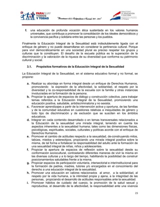 f.     una educación de profunda vocación ética sustentada en los valores humanos
         universales, que contribuya a promover la consolidación de los ideales democráticos y
         la convivencia pacífica y solidaria entre las personas y los pueblos.

Finalmente la Educación Integral de la Sexualidad está indisolublemente ligada con el
enfoque de género y no puede desarrollarse sin considerar la pertinencia cultural. Porque
para vivir democráticamente en una sociedad plural es preciso respetar los grupos y
culturas que la constituyen. El desafío de la escuela pública es la superación de la
discriminación y la valoración de la riqueza de su diversidad que conforma su patrimonio
cultural y social.

       3.1.   Propósitos formativos de la Educación Integral de la Sexualidad

La Educación Integral de la Sexualidad, en el sistema educativo formal y no formal, se
propone:

       a. Realizar su abordaje en forma integral desde un enfoque de Derechos Humanos,
          promoviendo la expresión de la afectividad, la solidaridad, el respeto por la
          diversidad y la co-responsabilidad de la escuela con la familia y otras instancias
          involucradas en la formación de la persona.
       b. Propiciar la apertura de espacios de diálogo y construcción colectiva, para trabajar
          temas referidos a la Educación Integral de la Sexualidad, promoviendo una
          educación positiva, saludable, antidiscriminatoria y no sexista.
       c. Favorecer aprendizajes a partir de la intervención activa y oportuna, de las familias
          y de la comunidad educativa en cuestiones relativas a inequidades de género y
          todo tipo de discriminación y de exclusión que se susciten en los ámbitos
          educativos.
       d. Integrar en cada contenido desarrollado o en temas transversales relacionados a
          la Educación de la sexualidad una mirada integral, teniendo en cuenta los
          aspectos inherentes a la sexualidad humana; tales como las dimensiones físicas,
          psicológicas, espirituales, sociales, culturales y políticas acorde con el enfoque de
          Derechos Humanos.
       e. Promover el cambio de actitudes respecto a la sexualidad, de-construyendo mitos,
          tabúes, miedos y estereotipos, propiciando una mirada integral positiva sobre la
          misma, de tal forma a fortalecer la responsabilidad del adulto ante la formación de
          una sexualidad integral de niñas, niños y adolescentes.
       f. Propiciar la apertura de espacios de reflexión sobre la sexualidad desde su
          conformación sociocultural, contrastando diferentes maneras de vivir la misma en
          las diversas culturas y a lo largo del tiempo, habilitando la posibilidad de construir
          posicionamientos saludables frente a la misma.
       g. Propiciar espacios de participación voluntaria, intersectorial e interinstitucional para
          la formación de padres, madres, tutores y/o encargados en el conocimiento del
          derecho a una educación integral de la sexualidad.
       h. Promover una educación en valores relacionados al amor, a la solidaridad, al
          respeto por la vida humana, a la intimidad propia y ajena, a la integridad de las
          personas, propiciando el desarrollo de actitudes responsables ante la sexualidad.
       i. Promover hábitos de cuidado del cuerpo, la promoción de la salud sexual y
          reproductiva, el desarrollo de la afectividad, la responsabilidad ante una vivencia

                                                                                               23
 