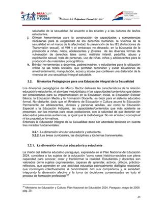 saludable de la sexualidad de acuerdo a las edades y a las culturas de las/los
        estudiantes.
     j. Ofrecer herramientas para la construcción de capacidades y competencias
        necesarias para la exigibilidad de los derechos humanos, la vivencia de la
        sexualidad en el marco de la afectividad, la prevención de las ITS (Infecciones de
        Transmisión sexual), el VIH y el embarazo no deseado, en la búsqueda de la
        protección a niñas, niños, adolescentes y jóvenes de las diversas formas de
        vulneración de derechos tales como: maltrato infantil, pedofilia, abuso y
        explotación sexual, trata de personas, uso de niñas, niños y adolescentes para la
        producción de materiales pornográficos
     k. Brindar herramientas a docentes, padres/madres, y estudiantes para la utilización
        crítica de las redes sociales, que permitan reconocer y evitar situaciones de
        amedrentamiento, manipulación, acoso y abuso que conlleven una distorsión de la
        vivencia de una sexualidad integral saludable.

     3.2.   Itinerarios Pedagógicos para una Educación Integral de la Sexualidad

Los itinerarios pedagógicos del Marco Rector delinean las características de la relación
educador/a-estudiante, el abordaje metodológico y las capacidades/contenidos que deben
ser considerados para su implementación en la Educación Inicial, la Educación Escolar
Básica, la Educación Media y la Formación Docente, es decir para el sistema educativo
formal. No obstante, dado que el Ministerio de Educación y Cultura asume la Educación
Permanente de adolescentes, jóvenes y personas adultas, así como la Educación
Especial y la Educación Indígena, las capacidades/contenidos que más adelante se
presentan, son las mismas para estas poblaciones, con la salvedad de que deberán ser
adecuados para estas audiencias, al igual que la metodología. No así el marco conceptual
ni los propósitos formativos.
Entonces la Educación Integral de la Sexualidad debe ser abordada teniendo en cuenta
tres miradas fundamentales:

        3.2.1. La dimensión vincular educador/a y estudiante.
        3.2.2. Las áreas curriculares, las disciplinas y los temas transversales.


     3.2.1. La dimensión vincular educador/a y estudiante

La Visión del sistema educativo paraguayo, expresada en el Plan Nacional de Educación
2024, considera a los sujetos de la educación “como seres histórico-sociales con plena
capacidad para conocer, crear y transformar la realidad. Estudiantes y docentes son
valorados como sujetos cognoscentes, capaces de aprender, activos, críticos, práctico-
reflexivos, que aprenden en una actividad educativa esencialmente dialógica relacional,
que construyen colectivamente el conocimiento con sus compañeros y la sociedad,
integrando la dimensión afectiva y la toma de decisiones consensuadas en todo el
proceso de formación profesional”28


28
  Ministerio de Educación y Cultura: Plan Nacional de Educación 2024, Paraguay, mayo de 2009,
pág. 25.

                                                                                           24
 
