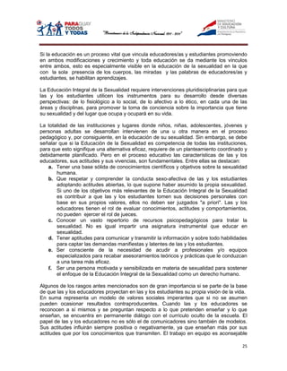 Si la educación es un proceso vital que vincula educadores/as y estudiantes promoviendo
en ambos modificaciones y crecimiento y toda educación se da mediante los vínculos
entre ambos, esto es especialmente visible en la educación de la sexualidad en la que
con la sola presencia de los cuerpos, las miradas y las palabras de educadores/as y
estudiantes, se habilitan aprendizajes.

La Educación Integral de la Sexualidad requiere intervenciones pluridisciplinarias para que
las y los estudiantes utilicen los instrumentos para su desarrollo desde diversas
perspectivas: de lo fisiológico a lo social, de lo afectivo a lo ético, en cada una de las
áreas y disciplinas, para promover la toma de conciencia sobre la importancia que tiene
su sexualidad y del lugar que ocupa y ocupará en su vida.

La totalidad de las instituciones y lugares donde niños, niñas, adolescentes, jóvenes y
personas adultas se desarrollan intervienen de una u otra manera en el proceso
pedagógico y, por consiguiente, en la educación de su sexualidad. Sin embargo, se debe
señalar que si la Educación de la Sexualidad es competencia de todas las instituciones,
para que esto signifique una alternativa eficaz, requiere de un planteamiento coordinado y
debidamente planificado. Pero en el proceso educativo las características de las y los
educadores, sus actitudes y sus vivencias, son fundamentales. Entre ellas se destacan:
   a. Tener una base sólida de conocimientos científicos y objetivos sobre la sexualidad
       humana.
   b. Que respetar y comprender la conducta sexo-afectiva de las y los estudiantes
       adoptando actitudes abiertas, lo que supone haber asumido la propia sexualidad.
       Si uno de los objetivos más relevantes de la Educación Integral de la Sexualidad
       es contribuir a que las y los estudiantes tomen sus decisiones personales con
       base en sus propios valores, ellos no deben ser juzgados "a priori". Las y los
       educadores tienen el rol de evaluar conocimientos, actitudes y comportamientos,
       no pueden ejercer el rol de jueces.
   c. Conocer un vasto repertorio de recursos psicopedagógicos para tratar la
       sexualidad. No es igual impartir una asignatura instrumental que educar en
       sexualidad.
   d. Tener aptitudes para comunicar y transmitir la información y sobre todo habilidades
       para captar las demandas manifiestas y latentes de las y los estudiantes.
   e. Ser consciente de la necesidad de acudir a profesionales y/o equipos
       especializados para recabar asesoramientos teóricos y prácticas que le conduzcan
       a una tarea más eficaz.
   f. Ser una persona motivada y sensibilizada en materia de sexualidad para sostener
       el enfoque de la Educación Integral de la Sexualidad como un derecho humano.

Algunos de los rasgos antes mencionados son de gran importancia si se parte de la base
de que las y los educadores proyectan en las y los estudiantes su propia visión de la vida.
En suma representa un modelo de valores sociales imperantes que si no se asumen
pueden ocasionar resultados contraproducentes. Cuando las y los educadores se
reconocen a sí mismos y se preguntan respecto a lo que pretenden enseñar y lo que
enseñan, se encuentra en permanente diálogo con el currículo oculto de la escuela. El
papel de las y los educadores no es sólo el de comunicadores sino también de modelos.
Sus actitudes influirán siempre positiva o negativamente, ya que enseñan más por sus
actitudes que por los conocimientos que transmiten. El trabajo en equipo es aconsejable

                                                                                        25
 