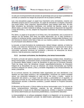 no solo por el enriquecimiento del proceso de aprendizaje sino por la mayor posibilidad de
controlar y/o subsanar los riesgos de proyección de los propios conflictos.

Las y los educadores juegan un papel muy importante como animadores, creando una
atmósfera propicia para la comunicación. Su papel de activadores va dirigido a favorecer
que surjan dudas, mitos, prejuicios, desconocimiento, para trabajar sobre ellos. No sólo
debe considerar las demandas manifiestas, sino también las latentes, ayudar a que
afloren estas y se traten mediante el diálogo. Es preciso estar en disposición de responder
a esas demandas y, a la vez, adaptar las respuestas haciéndolo de manera espontánea y
científica.

Por último, su papel en la escuela no se limita a las y los estudiantes, sino a promover la
relación con las familias. Esto tiene una doble repercusión, por un lado contribuye a
modificar el ambiente familiar, específicamente relaciones interpersonales familiares y por
otro favorece la relación entre hijos e hijas con sus madres y padres o tutores, facilitando
la comunicación sexo-afectiva en ellos.

La escuela, en tanto formadora de ciudadanas/os, deberá trabajar, además, en todos los
niveles y con todos los miembros de la comunidad educativa en la promoción de la salud,
la prevención primaria, secundaria y terciaria, enseñando a utilizar las redes de la
comunidad, ejerciendo funciones de contraloría y denuncia de situaciones de abuso,
violencia, trata de personas y explotación sexual.

   3.2.2. Las áreas curriculares, las disciplinas y los temas transversales

El diseño curricular del sistema educativo formal paraguayo contiene áreas, disciplinas y
temas transversales. La Educación Inicial y la Educación General Básica contienen áreas.
La Educación Media trabaja a partir de disciplinas al igual que la Formación Docente.
Tanto las áreas como las disciplinas incluyen capacidades/contenidos de Educación
Integral de la Sexualidad, los que se refuerzan con temas transversales que facilitan
introducir enfoques de valores y ético y brindarle integralidad a los temas/contenidos de
áreas y disciplinas.

En el currículo nacional, los contenidos están organizados por ciclo atendiendo a los
desafíos de cada etapa evolutiva y las complejidades y tensiones de nuestra sociedad
actual. Los contenidos trabajados en cada uno de los ciclos y niveles, supone la
adquisición del anterior y un mayor nivel de análisis y profundidad en el siguiente. La
propuesta curricular es una herramienta para que las y los educadores puedan realizar
adecuaciones acordes a diferentes contextos y puedan elaborar el Proyecto Educativo
Institucional.

El Ministerio de Educación y Cultura define los temas transversales como “el conjunto de
temas contemporáneos relevantes, urgentes de ser articulados y trabajados
educativamente a través de las diferentes asignaturas, ámbitos o espacios curriculares.
Son temas determinados por situaciones problemáticas, o socialmente relevantes”.

La transversalidad es un enfoque pedagógico dirigido a la integración, en los procesos de
diseño, desarrollo y evaluación curricular, de determinados aprendizajes para la vida, de

                                                                                         26
 