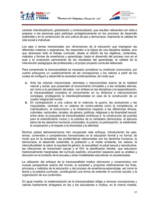 carácter interdisciplinario, globalizador y contextualizado, que resultan relevantes con vista a
preparar a las personas para participar protagónicamente en los procesos de desarrollo
sostenible y en la construcción de una cultura de paz y democracia, mejorando la calidad de
vida social e individual.

Los ejes o temas transversales son dimensiones de la educación que impregnan las
diferentes materias o asignaturas. No responden a la lógica de una disciplina aislada, sino
que atraviesan todo el trabajo curricular, desde el diseño de los objetivos, contenidos,
métodos y formas de enseñanza y aprendizaje, hasta el desarrollo del proceso vivo en el
aula y la evaluación permanente de los resultados del aprendizaje, la calidad de la
intervención pedagógica del profesorado y el propio proyecto curricular elaborado.

Para comprender la transversalidad es necesario considerar su trasfondo cosmovisivo, por
cuanto presupone un cuestionamiento de las concepciones y los valores a partir de los
cuales se configuró y desarrolló la sociedad contemporánea, de modo que:

  a. Ante las visiones mecanicistas, atomistas y reduccionistas acerca de la realidad
     natural y social, que propenden al conocimiento inmutable y a las verdades eternas,
     así como a la parcelación del saber, con énfasis en las disciplinas y la especialización,
     la transversalidad considera el conocimiento en su dinámica e interconexiones
     complejas, privilegiando la interdisciplinariedad en aras de la construcción de un
     cuadro integral del mundo.
  b. En contraposición a una cultura de la violencia, la guerra, las exclusiones y las
     inequidades, centrada en un sistema de contra-valores como la competencia, el
     individualismo, el consumismo y la intolerancia respecto a las diferencias étnicas,
     culturales, nacionales, raciales, de género, políticas, religiosas y de diversidad sexual,
     entre otras, la propuesta de transversalidad contribuye a la construcción de puentes
     para el entendimiento mutuo y la práctica de la verdadera democracia, el ejercicio
     pleno de los derechos humanos universales, la justicia, la participación, la solidaridad,
     la cooperación y el respeto a la diversidad y la alteridad.

Muchos países latinoamericanos han recuperado este enfoque, introduciendo los ejes,
temas, contenidos o competencias transversales en la educación formal y no formal, de
modo que en la actualidad, las problemáticas relacionadas con los derechos humanos, la
democracia, el desarrollo sostenible, la población y el medio ambiente, los valores, la
interculturalidad, la salud, la equidad de género, la sexualidad, la salud sexual y reproductiva,
las infecciones de transmisión sexual y el VIH, la planificación familiar, que estuvieron
tradicionalmente marginadas del currículo explícito, encuentran espacios para su análisis y
discusión en el contexto de la escuela y otras modalidades educativas no escolarizadas.

La utilización del enfoque de la transversalidad implica elecciones y compromisos con
nuevas perspectivas acerca del mundo, la sociedad y proponen redimensionar los fines,
principios y métodos de la educación y del proceso de enseñanza-aprendizaje, así como la
teoría y la práctica curricular, constituyendo una forma de entender el currículo escolar y la
organización de sus contenidos.

En igual medida, la implementación de la transversalidad obliga a remover concepciones y
valores fuertemente arraigados en las y los educadores e implica, en la misma medida,

                                                                                              27
 