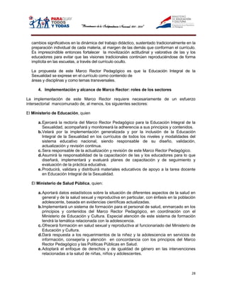 cambios significativos en la dinámica del trabajo didáctico, sustentado tradicionalmente en la
  preparación individual de cada materia, al margen de las demás que conforman el currículo.
  Es imprescindible entonces fortalecer la movilización actitudinal y valorativa de las y los
  educadores para evitar que las visiones tradicionales continúen reproduciéndose de forma
  implícita en las escuelas, a través del currículo oculto.

  La propuesta de este Marco Rector Pedagógico es que la Educación Integral de la
  Sexualidad se exprese en el currículo como contenido de
  áreas y disciplinas y como temas transversales.

      4. Implementación y alcance de Marco Rector: roles de los sectores

La implementación de este Marco Rector requiere necesariamente de un esfuerzo
intersectorial mancomunado de, al menos, los siguientes sectores:

El Ministerio de Educación, quien

      a. Ejercerá la rectoría del Marco Rector Pedagógico para la Educación Integral de la
         Sexualidad, acompañará y monitoreará la adherencia a sus principios y contenidos.
      b. Velará por la implementación generalizada y por la inclusión de la Educación
         Integral de la Sexualidad en los currículos de todos los niveles y modalidades del
         sistema educativo nacional, siendo responsable de su diseño, validación,
         actualización y revisión continua.
      c. Sera responsable de la actualización y revisión de este Marco Rector Pedagógico.
      d. Asumirá la responsabilidad de la capacitación de las y los educadores para lo que
         diseñará, implementará y evaluará planes de capacitación y de seguimiento y
         evaluación de la práctica educativa.
      e. Producirá, validara y distribuirá materiales educativos de apoyo a la tarea docente
         en Educación Integral de la Sexualidad.

  El Ministerio de Salud Pública, quien:

      a. Aportará datos estadísticos sobre la situación de diferentes aspectos de la salud en
         general y de la salud sexual y reproductiva en particular, con énfasis en la población
         adolescente, basada en evidencias científicas actualizadas.
      b. Implementará un sistema de formación para el personal de salud, enmarcado en los
         principios y contenidos del Marco Rector Pedagógico, en coordinación con el
         Ministerio de Educación y Cultura. Especial atención de este sistema de formación
         tendrá la temática relacionada con la adolescencia.
      c. Ofrecerá formación en salud sexual y reproductiva al funcionariado del Ministerio de
         Educación y Cultura.
      d. Dará respuesta a los requerimientos de la niñez y la adolescencia en servicios de
         información, consejería y atención en concordancia con los principios del Marco
         Rector Pedagógico y las Políticas Públicas en Salud.
      e. Adoptará el enfoque de derechos y de igualdad de género en las intervenciones
         relacionadas a la salud de niñas, niños y adolescentes.



                                                                                             28
 