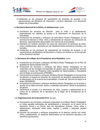 f. Colaborará en los procesos de capacitación de docentes de acuerdo a los
      requerimientos del Ministerio de Educación y Cultura referentes a la Educación
      Integral de la Sexualidad.

La Secretaría Nacional de la Niñez y la Adolescencia, quien:

    a. Coordinará los servicios de atención         para la niñez y la adolescencia,
       especialmente los referidos al acceso a la información en Educación de la
       Sexualidad.
    b. Incorporará los principios y enfoques de este Marco Rector Pedagógico en los
       servicios de atención a niñas, niños y adolescentes en situación de vulneración de
       derechos, especialmente relacionados a la vivencia de la sexualidad.
    c. Atenderá con carácter prioritario los casos de vulneración de derechos de niñas,
       niños y adolescentes, derivados por los establecimientos educativos formales y no
       formales.
    d. Colaborará en los procesos de capacitación de docentes de acuerdo a los
       requerimientos del Ministerio de Educación y Cultura con énfasis en la Convención
       de los Derechos del Niño.

 La Secretaría de la Mujer de la Presidencia de la República, quien:

   a. Incorporará los principios y enfoques del Marco Rector Pedagógico en el Plan de
      Igualdad de Oportunidades (PIO III).
   b. Incorporará los principios y enfoques del Marco Rector Pedagógico en los
      contenidos de las entregas conceptuales de género para la capacitación docente
      realizada a través del Programa sobre Igualdad de Oportunidades y Resultados
      para la Mujer en la Educación (PRIOME).
   c. Incorporará los principios y enfoques del Marco Rector Pedagógico en los servicios
      de atención a mujeres en situación de vulneración de derechos, especialmente en
      lo relacionado con la vivencia de la sexualidad, a través del Servicio de Apoyo a la
      Mujer (SEDAMUR).
   d. Incorporará los principios y enfoques del Marco Rector Pedagógico en la revisión y
      ajustes de la malla curricular, textos y materiales educativos, desde la perspectiva
      de género.
   e. Garantizará el acceso a la información de niñas, mujeres y adolescentes en el
      marco de la cobertura de la Secretaría de la Mujer de la Presidencia de la
      República.

Las Organizaciones de la Sociedad Civil, las que:

    a. Incorporarán los principios y enfoques propuestos en el Marco Rector Pedagógico
       en todas aquellas actividades de sensibilización y formación, en el marco de la
       educación formal y no formal, sea con educadores, jóvenes, niñas, niños y
       adolescentes, educación entre pares, madres y padres y personas adultas
       referentes.
    b. Incluirán los principios y enfoques propuestos en la atención directa con niñas,
       niños y adolescentes, en aspectos relacionados con los derechos sexuales y los
       derechos reproductivos.

                                                                                       29
 