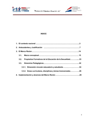 INDICE




1. El contexto nacional …………………………………………………………………..3

2. Antecedentes y Justificación ………………………………………………………7

3. El Marco Rector………………………………………………………………………..14

  3.1.   Marco conceptual……………………………………………………………. 15

  3.2.   Propósitos Formativos de la Educación de la Sexualidad………….... 23

  3.3.   Itinerarios Pedagógicos…………………………………………………….. 24

     3.3.1. Dimensión vincular educador/a y estudiante………………………. 24

     3.3.2. Áreas curriculares, disciplinas y temas transversales…………….26

4. Implementación y alcances del Marco Rector…………………………………….28




                                                                         3
 
