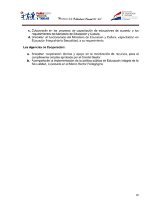 c. Colaborarán en los procesos de capacitación de educadores de acuerdo a los
      requerimientos del Ministerio de Educación y Cultura.
   d. Brindarán al funcionariado del Ministerio de Educación y Cultura, capacitación en
      Educación Integral de la Sexualidad, a su requerimiento.

Las Agencias de Cooperación:

  a. Brindarán cooperación técnica y apoyo en la movilización de recursos, para el
     cumplimiento del plan aprobado por el Comité Gestor.
  b. Acompañarán la implementación de la política pública de Educación Integral de la
     Sexualidad, expresada en el Marco Rector Pedagógico.




                                                                                     30
 